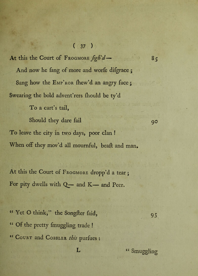 At this the Court of Frogmore And now he fang of more and worfe difgrace ; Sang how the Emp’ror fhew’d an angry face; Swearing the bold advent’rers Ihould be ty’d To a cart’s tail, Should they dare fail To leave the city in two days, poor clan ! When off they mov’d all mournful, bead; and man* 90 At this the Court of Frogmore dropp’d a tear; For pity dwells with Qj- and K— and Peer. “ Yet O think,” the Songfter faid, “ Of the pretty fmuggling trade I Court and Cobbler this purfues: L ‘‘ Smuggling