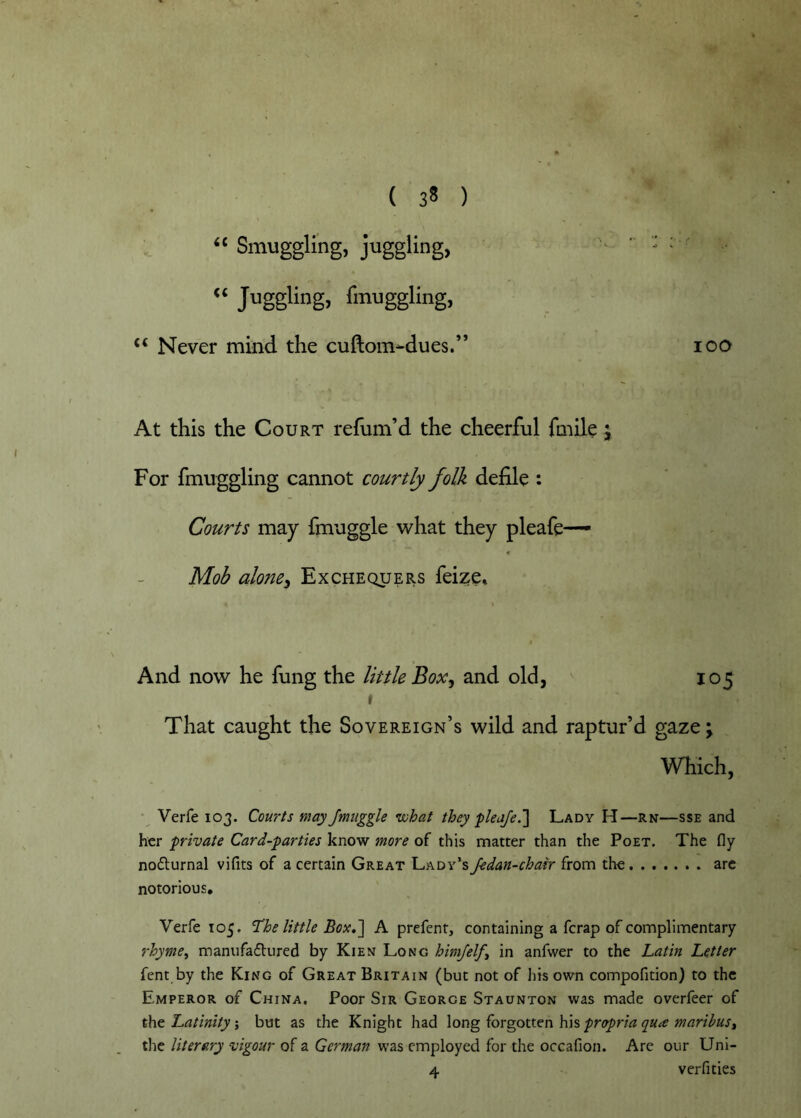 “ Smuggling, juggling, “ Jggling> fmuggling. Never mind the cuftom-dues.” At this the Court refum’d the cheerful fmile 5 For fmuggling cannot courtly folk defile : Courts may finnggle what they pleafe— Mob alone^ Exchequers feize. 100 And now he fung the little Box^ and old, 105 I That caught the Sovereign’s wild and raptur’d gaze; Which, Verfe 103. Courts may Jmuggle vohat they pleafe.Lady H—rn—sse and her private Card-parties know more of this matter than the Poet. The fly noflurnal vifits of a certain Great Lady’s fedan-chair from the arc notorious, Verfe 105, ‘The little Box,A prefenr, containing a ferap of complimentary rhyme^ manufadured by Kien Long himfelft in anfwer to the Latin Letter fent by the King of Great Britain (but not of his own compofition) to the Emperor of China, Poor Sir George Staunton was made overfeer of tht Latinitybut as the Knight had long forgotten his tlie literary vigour of a German was employed for the occafion. Are our Uni- 4 verfities