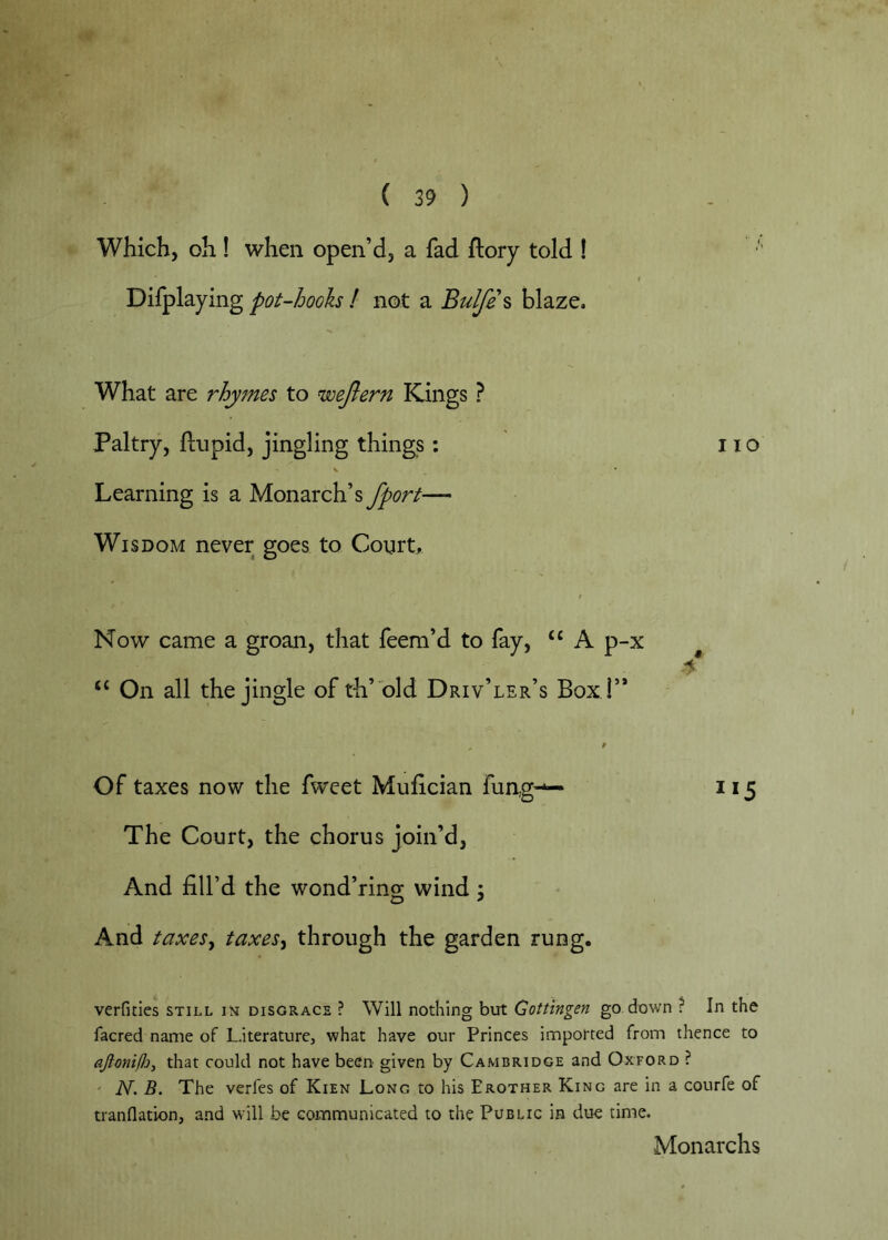 Which, oh ! when open’d, a fad ftory told ! Difplaying pot-hooh ! not a Bulfe% blaze. What are rhymes to wejlern Kings ? Paltry, ftupid, jingling things; no Learning is a Monarch’s fport— Wisdom never goes to Courts Now came a groan, that feem’d to fay, “ A p-x ‘‘ On all the jingle of th’ old Driv’ler’s Box i’* Of taxes now the fweet Mufician fung-*— 115 The Court, the chorus join’d. And fill’d the wond’ring wind ; And taxeSy taxes^ through the garden rung. verfities still in disgrace ? Will nothing but Gottingen go down ? In the facred name of Literature, what have our Princes imported from thence to aJlonilJjj that could not have been- given by Cambridge and Oxford ? N. B. The verfes of Kien Long to his Erother King are in a courfe of tranflation, and will be communicated to the Public in due time. Monarchs