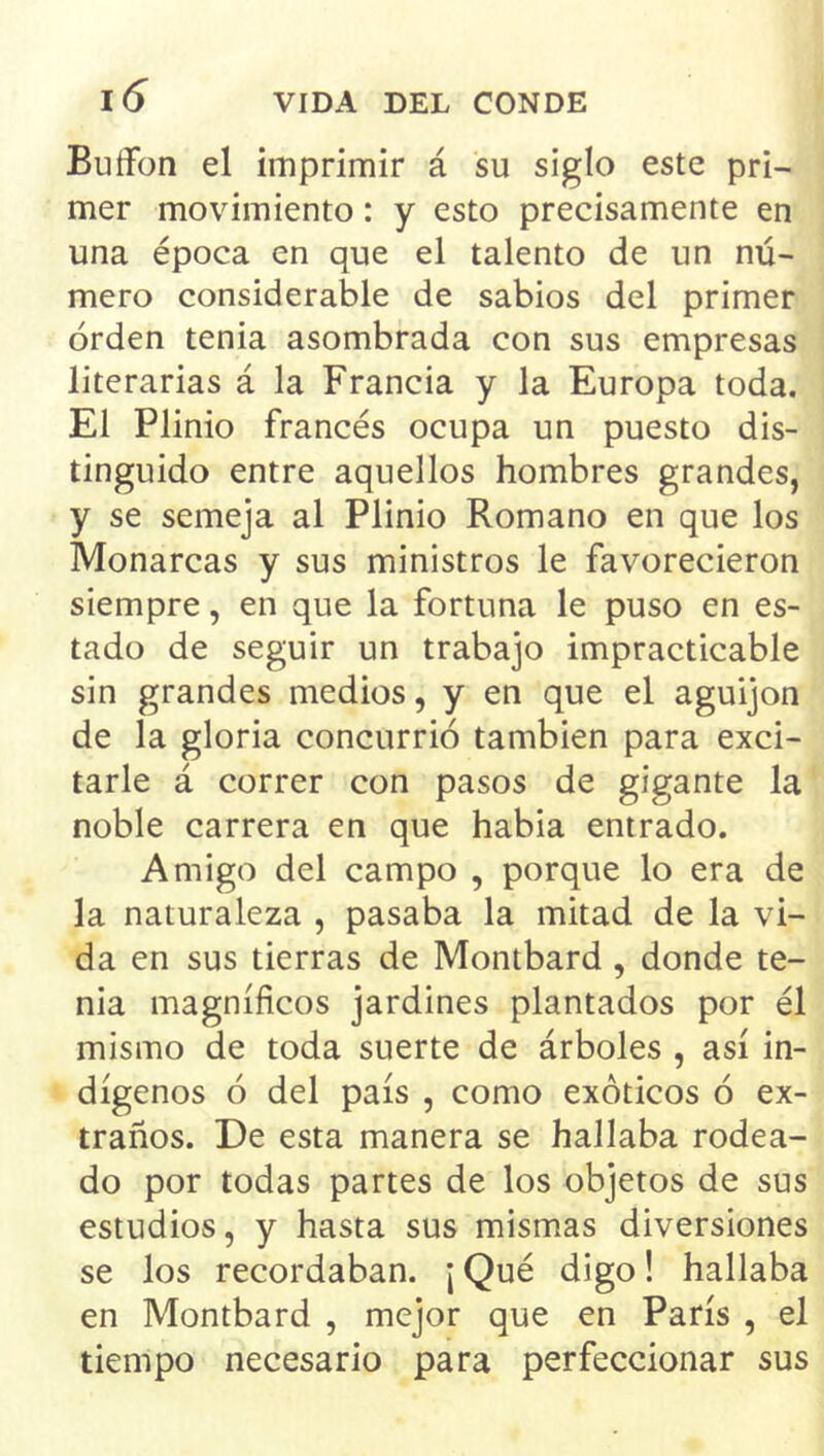 Buífon el imprimir á su siglo este pri- mer movimiento: y esto precisamente en una época en que el talento de un nú- mero considerable de sabios del primer orden tenia asombrada con sus empresas literarias á la Francia y la Europa toda. El Plinio francés ocupa un puesto dis- tinguido entre aquellos hombres grandes, y se semeja al Plinio Romano en que los Monarcas y sus ministros le favorecieron siempre, en que la fortuna le puso en es- tado de seguir un trabajo impracticable sin grandes medios, y en que el aguijón de la gloria concurrió también para exci- tarle á correr con pasos de gigante la noble carrera en que habia entrado. Amigo del campo , porque lo era de la naturaleza , pasaba la mitad de la vi- da en sus tierras de Montbard, donde te- nia magníficos jardines plantados por él mismo de toda suerte de árboles , así in- dígenos ó del país , como exóticos ó ex- traños. De esta manera se hallaba rodea- do por todas partes de los objetos de sus estudios, y hasta sus mismas diversiones se los recordaban. \ Qué digo! hallaba en Montbard , mejor que en París , el tiempo necesario para perfeccionar sus