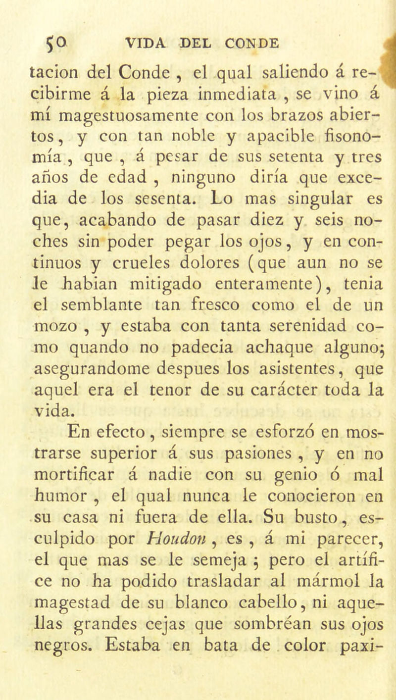 tacion del Conde , el qual saliendo á re- \ cibirme á la pieza inmediata , se vino á mí magestuosamente con los brazos abier- tos, y con tan noble y apacible fisono- mía , que , á pesar de sus setenta y tres años de edad , ninguno diría que exce- día de los sesenta. Lo mas singular es que, acabando de pasar diez y seis no- ches sin poder pegar los ojos, y en con- tinuos y crueles dolores (que aun no se Je habían mitigado enteramente), tenia el semblante tan fresco como el de un mozo , y estaba con tanta serenidad co- rno quando no padecía achaque alguno^ asegurándome después los asistentes, que aquel era el tenor de su carácter toda la vida. En efecto, siempre se esforzó en mos- trarse superior á sus pasiones , y en no mortificar á nadie con su genio ó mal humor , el qual nunca le conocieron en su casa ni fuera de ella. Su busto, es- culpido por Houdon , es , á mi parecer, el que mas se le semeja ^ pero el artífi- ce no ha podido trasladar al mármol Ja magestad de su blanco cabello, ni aque- llas grandes cejas que sombréan sus ojos negros. Estaba en bata de color paxi-