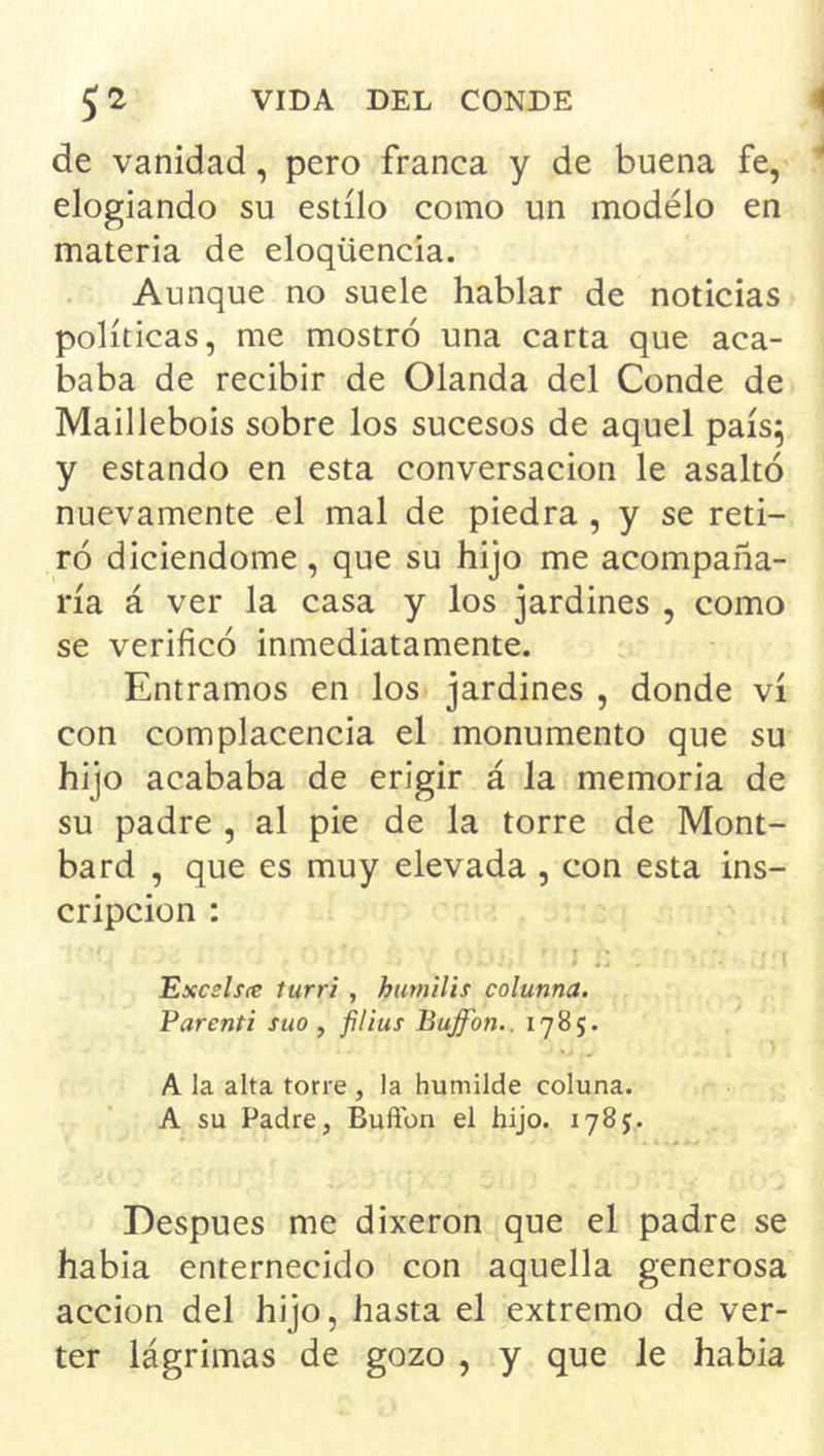 de vanidad, pero franca y de buena fe, elogiando su estilo como un modélo en materia de eloqüencia. Aunque no suele hablar de noticias políticas, me mostró una carta que aca- baba de recibir de Olanda del Conde de Maillebois sobre los sucesos de aquel país^ y estando en esta conversación le asaltó nuevamente el mal de piedra , y se reti- ró diciendome, que su hijo me acompaña- ría á ver la casa y los jardines , como se verificó inmediatamente. Entramos en los jardines , donde vi con complacencia el monumento que su hijo acababa de erigir á la memoria de su padre , al pie de la torre de Mont- bard , que es muy elevada , con esta ins- cripción : Excslste turri , himilis colunna. Farenti suo , filias Buffon., 1785. A la alta torre , la humilde coluna. A su Padre, Buñon el hijo. lySj. Después me dixeron que el padre se habia enternecido con aquella generosa acción del hijo, hasta el extremo de ver- ter lágrimas de gozo , y que le habia