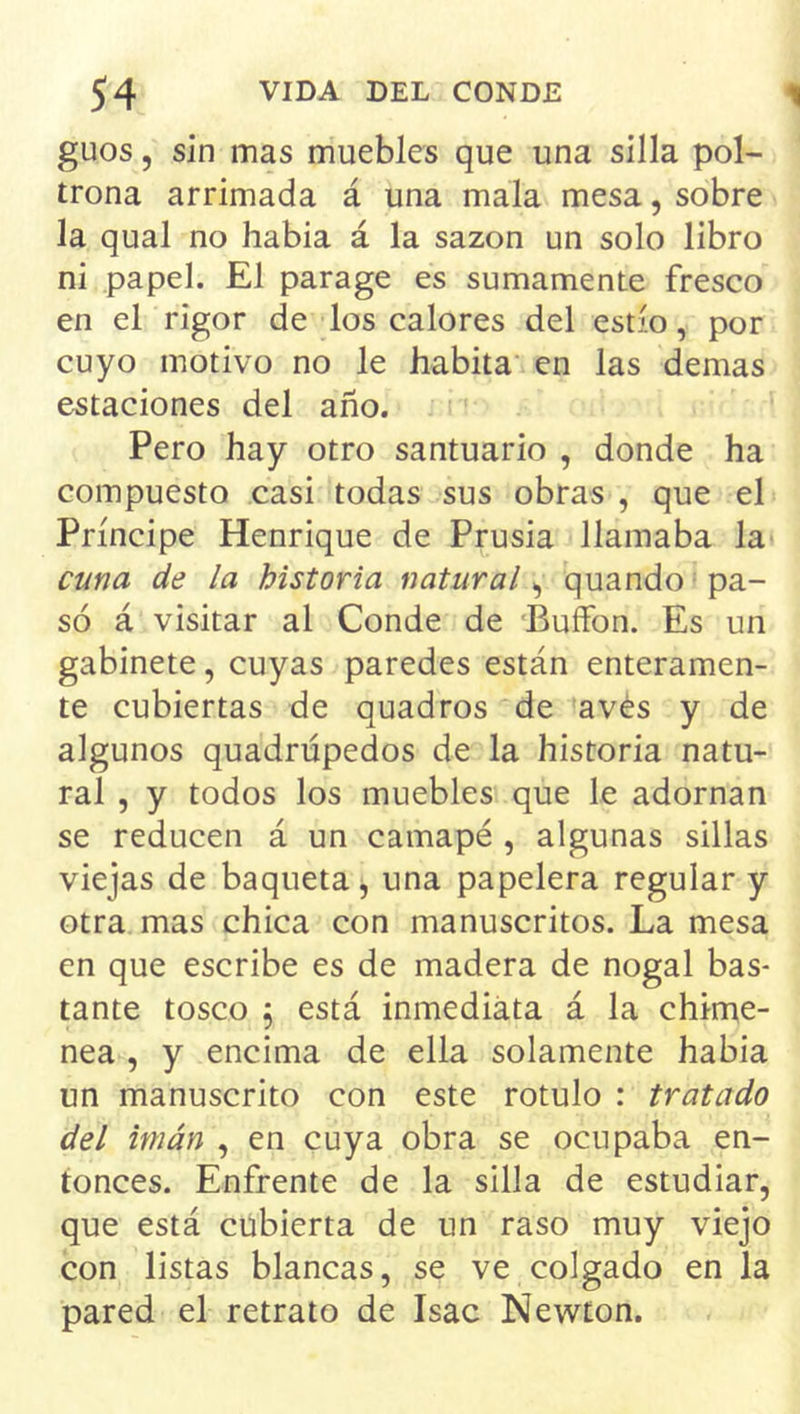 guos, sin mas muebles que una silla pol- trona arrimada á una mala mesa, sobre la qual no había á la sazón un solo libro ni papel. El parage es sumamente fresco en el rigor de los calores del estío, por cuyo motivo no le habita en las demas estaciones del año. Pero hay otro santuario , donde ha compuesto casi todas sus obras , que el Príncipe Henrique de Prusia llamaba la cuna de la historia natural^ quando pa- só á visitar al Conde de 'Buífon. Es un gabinete, cuyas paredes están enteramen- te cubiertas de quadros de aves y de algunos quadrúpedos de la historia natu- ral , y todos los muebles que le adornan se reducen á un camapé , algunas sillas viejas de baqueta j una papelera regular y otra mas chica con manuscritos. La mesa en que escribe es de madera de nogal bas- tante tosco 5 está inmediata á la chime- nea , y encima de ella solamente había un manuscrito con este rotulo : tratado del imán , en cuya obra se ocupaba en- tonces. Enfrente de la silla de estudiar, que está cubierta de un raso muy viejo con listas blancas, se ve colgado en la pared el retrato de Isac Newton.