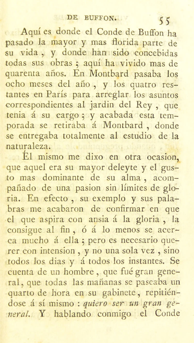 Aquí es donde el Conde de BuíFon ha pasado la mayor y mas florida parte de su vida , y donde han sido concebidas todas sus obras ; aquí ha vivido mas de quarenta años. En Montbard pasaba los ocho meses del ano , y los quatro res- tantes en París para arreglar los asuntos correspondientes al jardin del Rey , que tenia á su cargo 5 y acabada esta tem- porada se retiraba á Montbard , donde se entregaba totalmente al estudio de la naturaleza. Él mismo me dixo en otra ocasión, que aquel era su mayor deleyte y el gus- to mas dominante de su alma , acom- pañado de una pasión sin límites de glo- ria. En efecto , su exemplo y sus pala- bras me acabaron de confirmar en que el que aspira con ansia á la gloria , la consigue al fin , ó á lo menos se acer- ca mucho á ella 5 pero es necesario que- rer con intensión , y no una sola vez , sino todos los días y á todos los instantes. Se cuenta de un hombre , que fué gran gene- ral, que todas las mañanas se pascaba un quarto de hora en su gabinete, repitién- dose á sí mismo : quiero ser un gran ge- neral, Y hablando conmigo el Conde