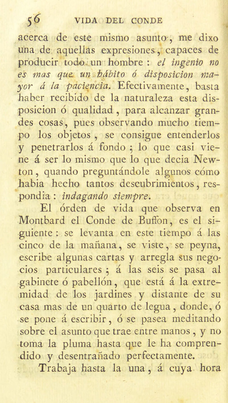 acerca de este mismo asunto , me dixo una de aquellas expresiones, capaces de producir todo, un hombre : el ingenio no es mas que. un. hábito ó disposición ma- yor á la paciencia. Efectivamente, basta haber recibido de la naturaleza esta dis- posición ó qualidad , para alcanzar gran- des cosas, pues observando mucho tiem- po los objetos , se consigue entenderlos y penetrarlos á fondo ^ lo que casi vie- ne á ser lo mismo que lo que decia New- ton, quando preguntándole algunos cómo habia hecho tantos descubrimientos, res- pondia: indagando siempre. El orden de vida que observa en Montbard el Conde de Buffon, es el si- guiente : se levanta en este tiempo á las cinco de la mañana, se viste, se peyna, escribe algunas cartas y arregla sus nego- cios particulares ^ á las seis se pasa al gabinete ó pabellón, que está á la extre- midad do los jardines y distante de su casa mas de un quarto de legua, donde, ó se pone á escribir, ó se pasea meditando sobre el asunto que trae entre manos , y no toma la pluma hasta que le ha compren- dido y desentrañado perfectamente. Trabaja hasta la una, á cuya hora