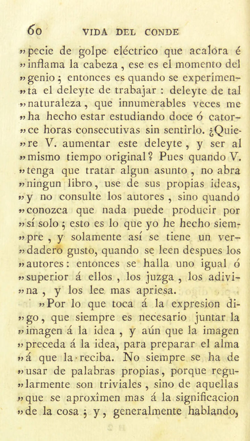 «pecie de golpe eléctrico que acalora é «inflama la cabeza, ese es el momento del «genio ^ entonces es quando se experimen- «ta el deley te de trabajar : deleyte de tal «naturaleza, que innumerables veces me «ha hecho estar estudiando doce ó cator- «ce horas consecutivas sin sentirlo, ¿Quie- «re V. aumentar este deleyte, y ser al «mismo tiempo original? Pues quando V. «tenga que tratar algún asunto, no abra «ningún libro, use de sus propias ideas, «y no consulte los autores , sino quando «conozca que nada puede producir por «sí solo ^ esto es lo que yo he hecho siem- «pre , y solamente así se tiene un ver- «dadero gusto, quando se leen después los «autores: entonces se halla uno igual ó «superior á ellos , los juzga , los adivi- «na , y los lee mas apriesa. «Por lo que toca á la expresión di- «go, que siempre es necesario juntarla «imagen á la idea , y aún que la imagen «preceda á la idea, para preparar el alma «á que la-reciba. No siempre se ha de «usar de palabras propias, porque regu- «larmente son triviales, sino de aquellas «que se aproximen mas á la significación «de la cosa 3 y, generalmente hablando,