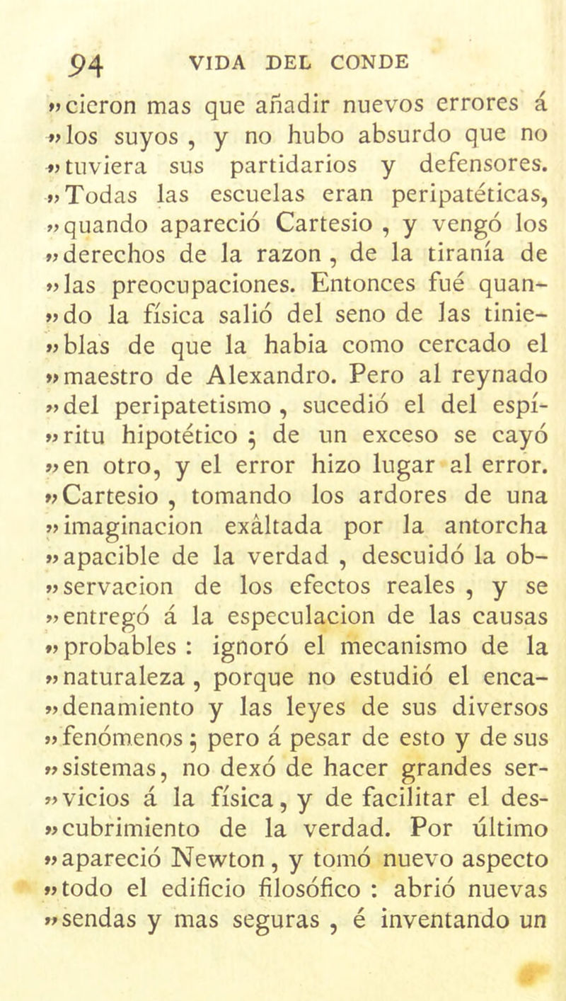 «cicron mas que añadir nuevos errores á ♦>los suyos , y no hubo absurdo que no ♦> tuviera sus partidarios y defensores. »> Todas las escuelas eran peripatéticas, wquando apareció Cartesio , y vengó los derechos de la razón, de la tiranía de »>las preocupaciones. Entonces fué quan- »>do la física salió del seno de las tinie- íjblas de que la habia como cercado el »> maestro de Alexandro. Pero al reynado »>del peripatetismo , sucedió el del espí- »íritu hipotético ^ de un exceso se cayó »en otro, y el error hizo lugar al error, w Cartesio , tomando los ardores de una »> imaginación exaltada por la antorcha apacible de la verdad , descuidó la ob- «servacion de los efectos reales , y se »entregó á la especulación de las causas «probables : ignoró el mecanismo de la «naturaleza, porque no estudió el enca- «denamiento y las leyes de sus diversos «fenómenos^ pero á pesar de esto y desús «sistemas, no dexó de hacer grandes ser- «vicios á la física, y de facilitar el des- «cubrimiento de la verdad. Por último «apareció Newton, y tomó nuevo aspecto «todo el edificio filosófico : abrió nuevas «sendas y mas seguras , é inventando un