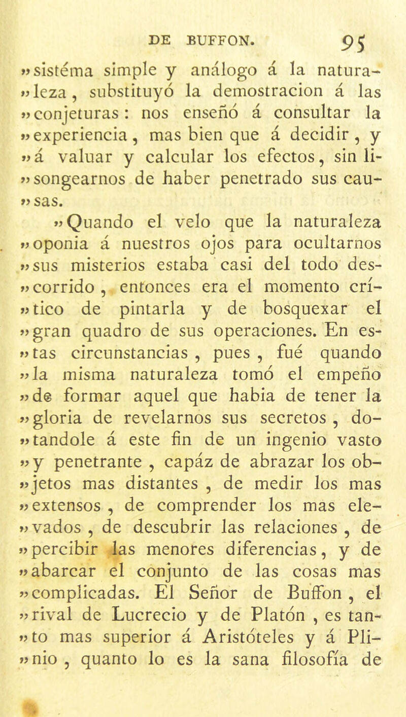 9S »sistema simple y análogo á la natura- »leza, substituyó la demostración á Jas »> conjeturas: nos enseñó á consultar la «experiencia, mas bien que á decidir, y «á valuar y calcular los efectos, sin li- «songearnos de haber penetrado sus cau- « sas. «Quando el velo que la naturaleza «oponía á nuestros ojos para ocultarnos «sus misterios estaba casi del todo des- «corrido , entonces era el momento crí- «tico de pintarla y de bosquexar el «gran quadro de sus operaciones. En es- «tas circunstancias , pues , fué quando «la misma naturaleza tomó el empeño «d@ formar aquel que había de tener la «gloria de revelarnos sus secretos , do- «tandole á este fin de un ingenio vasto «y penetrante , capáz de abrazar los ob- «jetos mas distantes , de medir los mas «extensos , de comprender los mas ele- «vados , de descubrir las relaciones , de «percibir las menores diferencias, y de «abarcar el conjunto de las cosas mas «complicadas. El Señor de BuíFon , el «rival de Lucrecio y de Platón , es tan- «to mas superior á Aristóteles y á Pli- «nio , quanto lo es la sana filosofía de