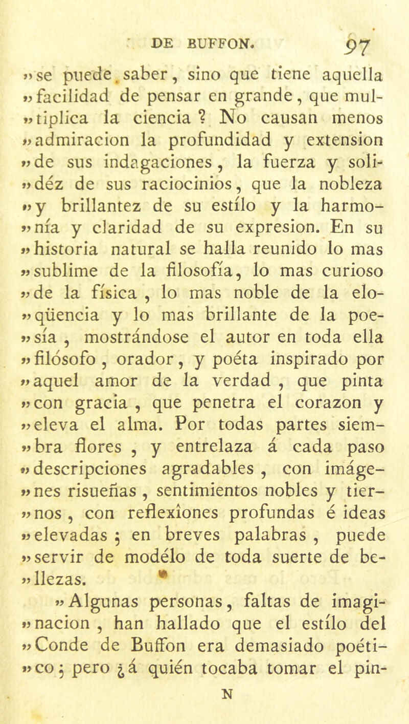 »>se puede ^ saber, sino que tiene aquella facilidad de pensar en grande, que mul- tjtiplica la ciencia ? No causan menos «admiración la profundidad y extensión «de sus indagaciones, la fuerza y soli- «déz de sus raciocinios, que la nobleza «y brillantez de su estilo y la harmo- «nía y claridad de su expresión. En su «historia natural se halla reunido lo mas «sublime de la filosofía, lo mas curioso «de la física , lo mas noble de la elo- «qüencia y lo mas brillante de la poe- «sía , mostrándose el autor en toda ella « filósofo , orador, y poéta inspirado por «aquel amor de la verdad , que pinta «con gracia , que penetra el corazón y «eleva el alma. Por todas partes siem- «bra flores , y entrelaza á cada paso «descripciones agradables , con imáge- « nes risueñas , sentimientos nobles y tier- «nos, con reflexiones profundas é ideas «elevadas , en breves palabras , puede «servir de modelo de toda suerte de be- «llezas. • «Algunas personas, faltas de imagi- «nación , han hallado que el estilo del «Conde de Buffon era demasiado poéti- «CO5 pero ¿á quién tocaba tomar el pin- N