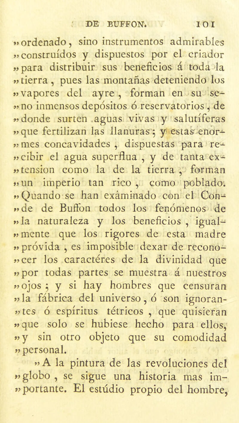 ♦«ordenado, sino instrumentos admirables construidos y dispuestos por el criador ♦♦para distribuir sus beneficios á toda la ♦♦ tierra , pues las montañas deteniendo los ♦♦vapores del ayre , forman en su se- ♦♦ no inmensos depósitos ó reservatorios , de ♦♦donde surten aguas vivas y salutíferas ♦♦que fertilizan las llanuras^ y estas'enor- ♦♦mes concavidades , dispuestas para re- ♦♦cibir el agua superflua , y de tanta ex- ♦♦ tensión como la de la tierra , forman ♦♦un imperio tan rico , como poblado. ♦♦Quando se han exáminado con el Con- ♦♦de de Buftbn todos los fenómenos de ♦♦la naturaleza y los beneficios , igual- ♦♦ mente que los rigores de esta madre ♦♦ próvida , es imposible dexar de recono- ♦♦cer los caracteres de la divinidad que ♦♦por todas partes se muestra á nuestros ♦♦ojos ^ y si hay hombres que censuran ♦♦la fábrica del universo, ó son ignoran- ♦♦tes ó espíritus tétricos , que quisieran ♦♦que solo se hubiese hecho para ellos, ♦♦y sin otro objeto que su comodidad ♦♦ personal. ♦♦A la pintura de las revoluciones del »♦ globo , se sigue una historia mas im- »♦ portante. El estudio propio del hombre,