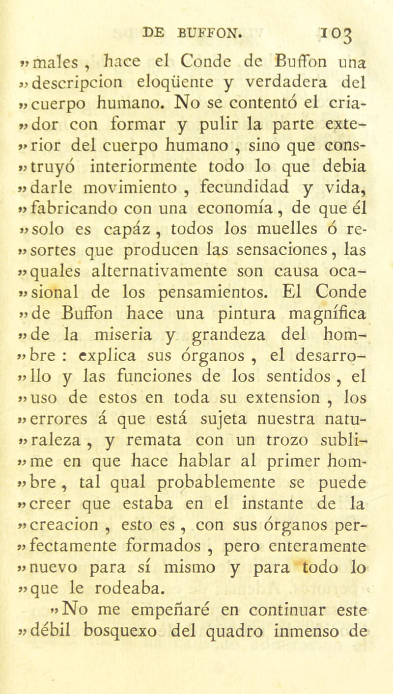 «males, hace el Conde de BufFon una «descripción eloqüente y verdadera del «cuerpo humano. No se contentó el cria- «dor con formar y pulir la parte exte- «rior del cuerpo humano , sino que cons- «truyó interiormente todo lo que debia «darle movimiento , fecundidad y vida, «fabricando con una economía, de que él «solo es capaz, todos los muelles ó re- « sortes que producen las sensaciones, las «quales alternativamente son causa oca- «sional de los pensamientos. El Conde «de Buffon hace una pintura magnífica «de la miseria y grandeza del hom- «bre : explica sus órganos , el desarro- «lio y las funciones de los sentidos , el «uso de estos en toda su extensión , los «errores á que está sujeta nuestra natu- «raleza , y remata con un trozo subli- «me en que hace hablar al primer hom- «bre, tal qual probablemente se puede «creer que estaba en el instante de la «creación , esto es , con sus órganos per- «fectamente formados , pero enteramente «nuevo para sí mismo y para todo lo «que le rodeaba. «No me empeñaré en continuar este «débil bosquexo del quadro inmenso de