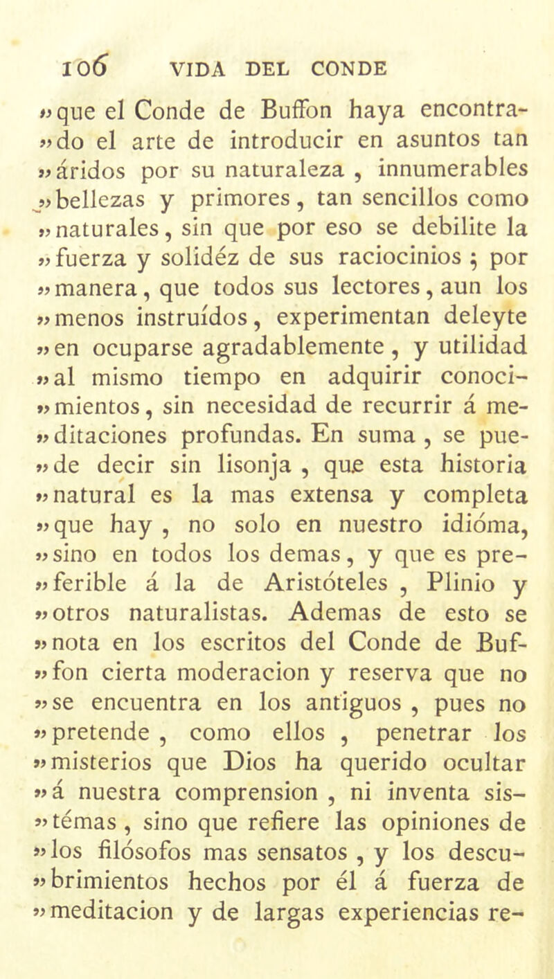 «que el Conde de BuíFon haya encontra- ndo el arte de introducir en asuntos tan n áridos por su naturaleza , innumerables bellezas y primores, tan sencillos como »naturales, sin que por eso se debilite la n fuerza y solidéz de sus raciocinios 5 por n manera, que todos sus lectores, aun los «menos instruidos, experimentan deleyte «en ocuparse agradablemente, y utilidad «al mismo tiempo en adquirir conoci- n mientos, sin necesidad de recurrir á me- «ditaciones profundas. En suma, se pue- «de decir sin lisonja , que esta historia «natural es la mas extensa y completa «que hay , no solo en nuestro idioma, «sino en todos los demas, y que es pre- «ferible á la de Aristóteles , Plinio y «otros naturalistas. Ademas de esto se «nota en los escritos del Conde de Buf- «fon cierta moderación y reserva que no «se encuentra en los antiguos , pues no «pretende , como ellos , penetrar los «misterios que Dios ha querido ocultar «á nuestra comprensión , ni inventa sis- «temas , sino que refiere las opiniones de «los filósofos mas sensatos , y los descu- «brimientos hechos por él á fuerza de «meditación y de largas experiencias re-