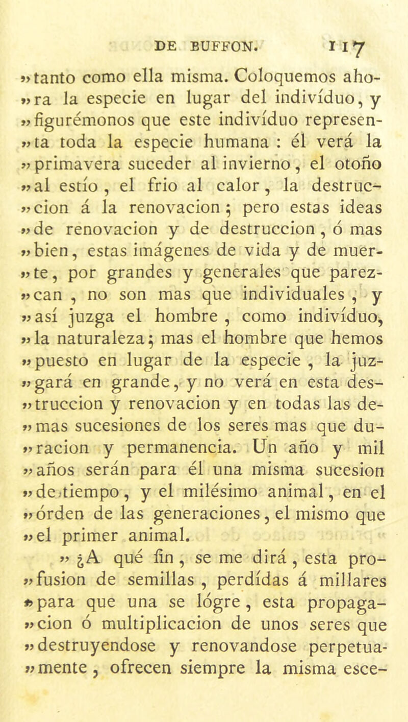 »> tanto como ella misma. Coloquemos aho- »>ra la especie en lugar del individuo, y «figurémonos que este individuo represen- «ta toda la especie humana : él verá la «primavera suceder al invierno, el otoño «al estio , el frió al calor, la destruc- «cion á la renovación; pero estas ideas «de renovación y de destrucción , ó mas «bien, estas imágenes de vida y de muer- «te, por grandes y generales que parez- «can , no son mas que individuales , y «asi juzga el hombre , como individuo, «la naturaleza; mas el hombre que hemos «puesto en lugar de la especie , la juz- «gará en grande, y no verá en esta des- «truccion y renovación y en todas las de- «mas sucesiones de los seres mas que du- «ración y permanencia. Ün año y mil «años serán para él una misma sucesión «destiempo, y el milésimo animal, en el « orden de las generaciones, el mismo que «el primer animal. « ¿A qué fin , se me dirá , esta pro- «fusión de semillas , perdidas á millares íjpara que una se lógre, esta propaga- «cion ó multiplicación de unos seres que «destruyéndose y renovándose perpetua- «mente , ofrecen siempre la misma esce-