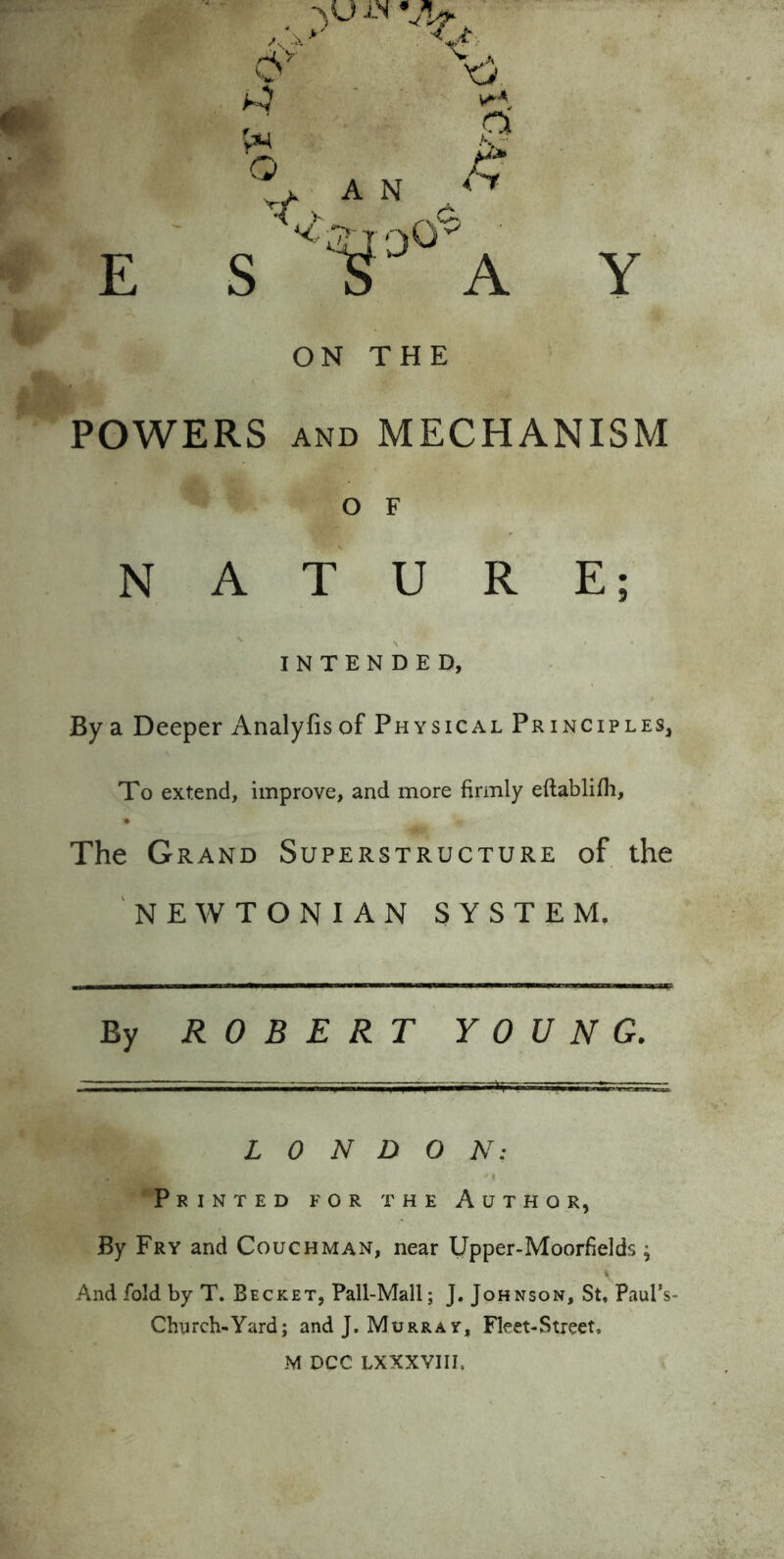 >•, Q a E S ON THE POWERS AND MECHANISM o F NATURE; INTENDED, By a Deeper Analyfis of Physical Principles, To extend, improve, and more firmly eftablifh. The Grand Superstructure of the NEWTONIAN SYSTEM, By ROBERT YOUNG. LONDON: Printed for the Author, By Fry and Couch man, near Upper-Moorfields; And fold by T. Becket, Pall-Mall; J. Johnson, St. Paul’s- Church-Yard; and J. Murray, Fleet-Street. M DCC LXXXVIII.