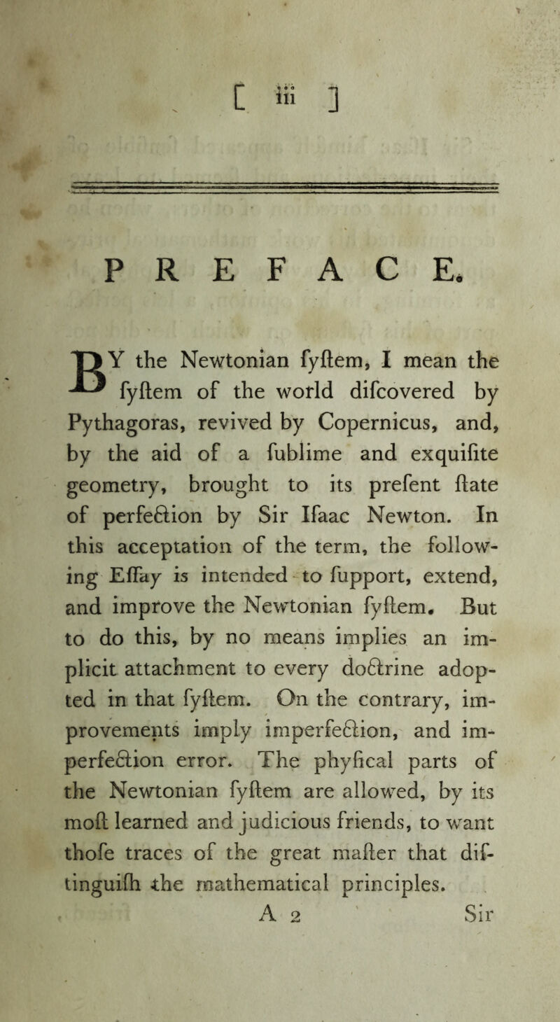 PREFACE. T> Y the Newtonian fyftem, I mean the fyftem of the world difcovered by Pythagoras, revived by Copernicus, and, by the aid of a fublime and exquiftte geometry, brought to its prefent ftate of perfection by Sir Ifaac Newton. In this acceptation of the term, the follow- ing Effay is intended-to fupport, extend, and improve the Newtonian fyftem. But to do this, by no means implies an im- plicit attachment to every doftrine adop- ted in that fyftem. On the contrary, im- provements imply imperfeClion, and im- perfeftion error* The phyfical parts of the Newtonian fyftem are allowed, by its moft learned and judicious friends, to want thofe traces of the great mafter that dif- tinguilh the mathematical principles. A 2 ' Sir