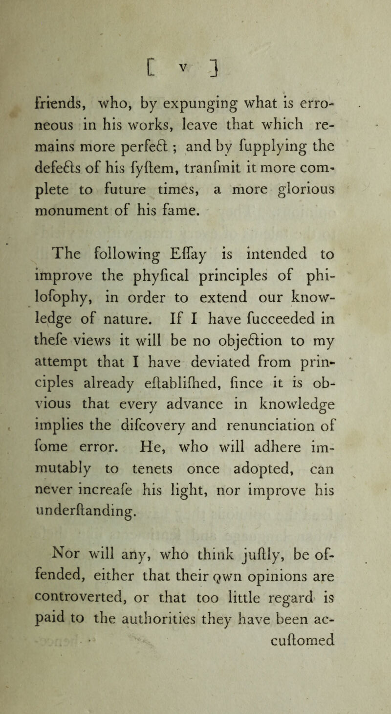 friends, who, by expunging what is erro- neous in his works, leave that which re- mains more perfeft ; and by fupplying the defefts of his fyftem, tranfmit it more com- plete to future times, a more glorious monument of his fame. The following Effay is intended to improve the phyfical principles of phi- lofophy, in order to extend our know- ledge of nature. If I have fucceeded in thefe views it will be no objeftion to my attempt that I have deviated from prin* ciples already eftablifhed, fince it is ob- vious that every advance in knowledge implies the difcovery and renunciation of fome error. He, who will adhere im- mutably to tenets once adopted, can never increafe his light, nor improve his underftanding. Nor will any, who think juftly, be of- fended, either that their Qwn opinions are controverted, or that too little regard is paid to the authorities they have been ac- cuftomed