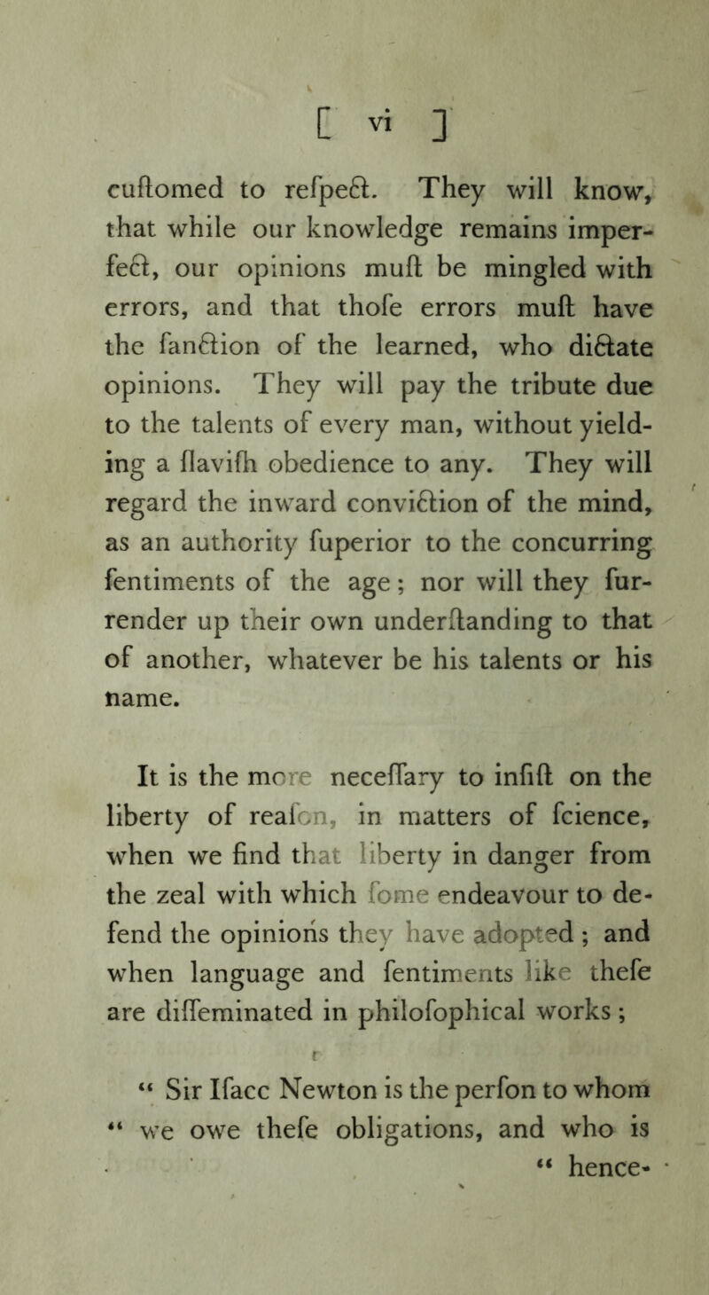 cuftomed to refpeQ:. They will know, that while our knowledge remains imper- feft, our opinions muft be mingled with errors, and that thofe errors muft have the fanftion of the learned, who diftate opinions. They will pay the tribute due to the talents of every man, without yield- ing a flavifh obedience to any. They will regard the inward conviftion of the mind, as an authority fuperior to the concurring fentiments of the age; nor will they fur- render up their own underftanding to that of another, whatever be his talents or his name. It is the more neceftary to infift on the liberty of realon, in matters of fcience, when we find that liberty in danger from the zeal with which fome endeavour to de- fend the opinions they have adopted ; and when language and fentiments like thefe are diffeminated in philofophical works; r “ Sir Ifacc Newton is the perfon to whom “ we owe thefe obligations, and who is “ hence-