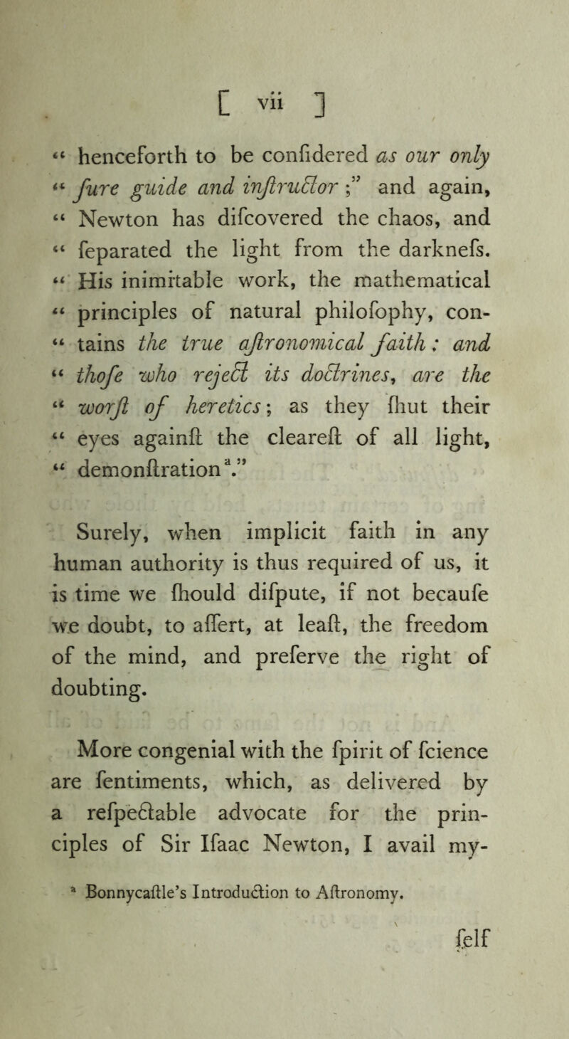 henceforth to be confidered as our only “ fare guide and inJiruElor and again, “ Newton has difcovered the chaos, and “ feparated the light from the darknefs. His inimitable work, the mathematical principles of natural philofophy, con- “ tains the true ajlronomical faith: and “ thofe who reje^ its doBrines^ are the “ worjl of heretics \ as they fhut their “ eyes againft the cleared: of all light, “ demonftration V’ Surely, when implicit faith in any human authority is thus required of us, it is time we fhould difpute, if not becaufe we doubt, to alfert, at lead, the freedom of the mind, and preferve the right of doubting. More congenial with the fpirit of fcience are fentiments, which, as delivered by a refpeftable advocate for the prin- ciples of Sir Ifaac Newton, I avail my- ^ Bonnycaftle’s Introduction to Aftronomy. felf