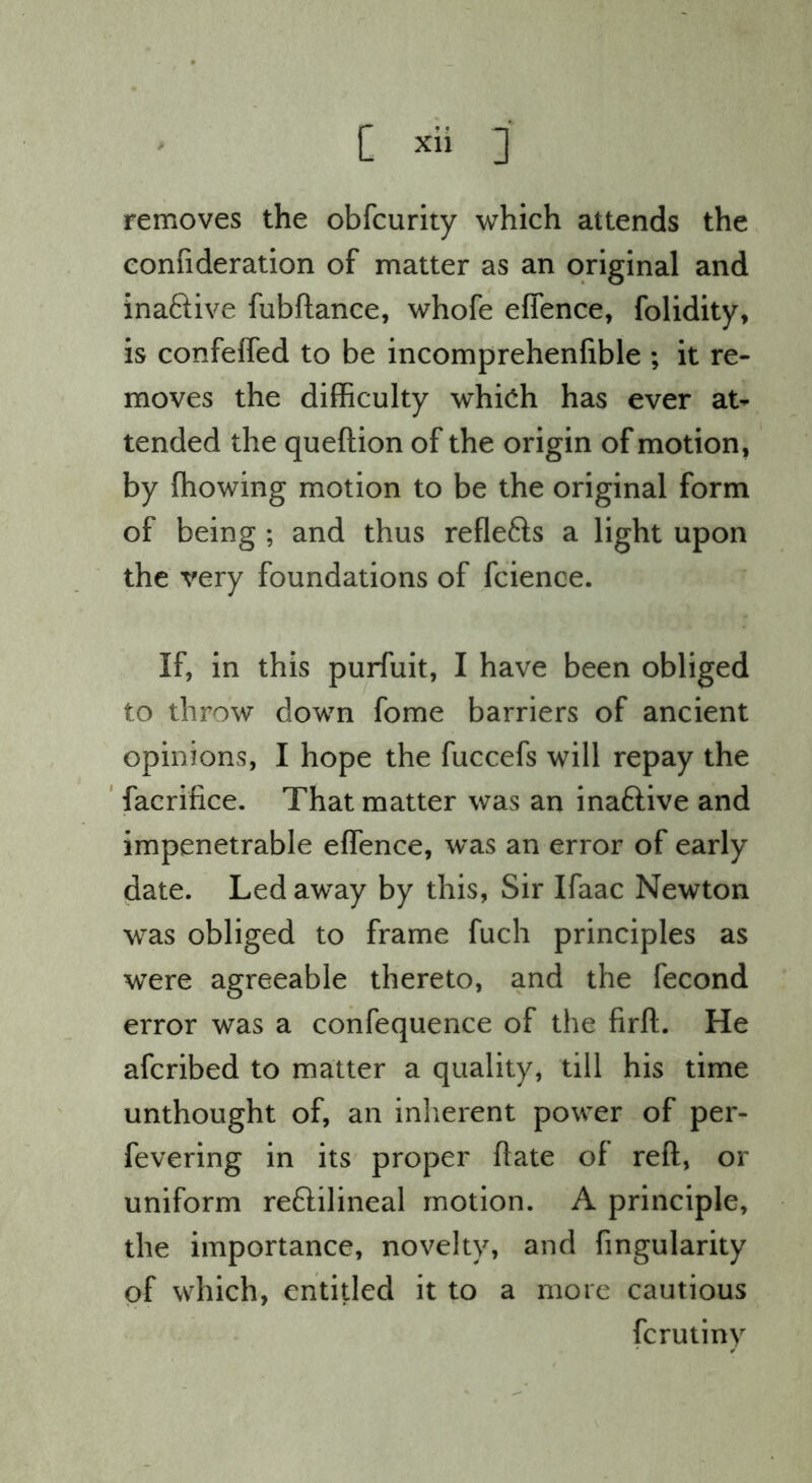 removes the obfcurity which attends the eonfideration of matter as an original and inaftive fubftanee, whofe effence, folidity, is confefled to be incomprehenfible ; it re- moves the difficulty whi(^h has ever at- tended the queftion of the origin of motion, by ffiowing motion to be the original form of being ; and thus reflefts a light upon the very foundations of fcience. If, in this purfuit, I have been obliged to throw down fome barriers of ancient opinions, I hope the fuccefs will repay the ' facrifice. That matter was an inaftive and impenetrable effence, was an error of early date. Led away by this, Sir Ifaac Newton was obliged to frame fuch principles as were agreeable thereto, and the fecond error was a confequence of the firft. He afcribed to matter a quality, till his time unthought of, an inherent power of per- fevering in its proper flate of reft, or uniform reftilineal motion. A principle, the importance, novelty, and fingularity of which, entitled it to a more cautious fcrutiny