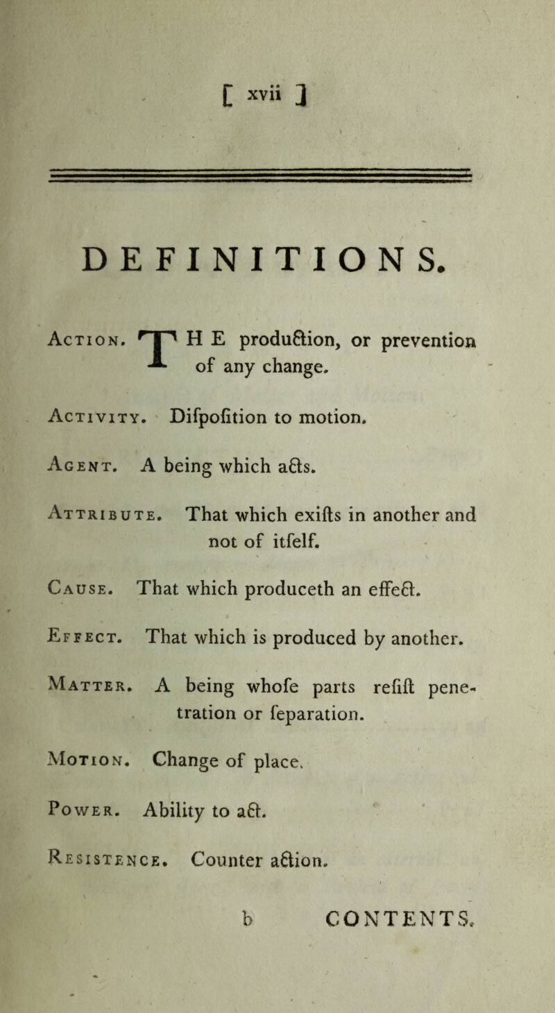 DEFINITIONS. Action. H E produftion, or prevention of any change. Activity. ' Difpofition to motion. Agent. A being which a6ls. Attribute. That which exifts in another and not of itfelf. Cause. That which produceth an efFe6l. Effect. That which is produced by another. Matter. A being whofe parts refill pene- tration or reparation. Motion. Change of place. Power. Ability to a6l- Resistence. Counter aftion. b CONTENTS.