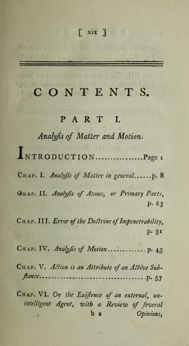 CONTENTS. PART I. Analyfis of Matter and Motion* 1.NTRODUCTION Page i Chap. I. Analyfis of Matter in general p. 8 Ghap. II. Analyfis of Atomsy or Primary Parts, P- 23 C H A p. 111. Error of the 'Doctrine of Impenetrability, P- 31 Chap. IV. Analyfs of Motion p. 45 Chap. V. All ion is an Attribute of an A Hive Sub^ p. 57 Chap. VI. On the Exijience of an external, un- intelligent Agent, with a Review of feveral b 2 Opinions^