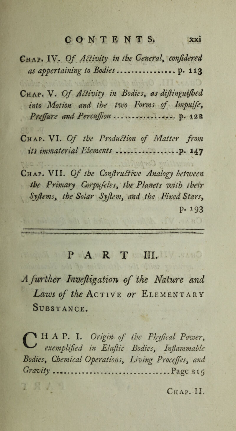 Chap. IV. Of^A^ivity in the Generaly confidered as appertaining to Bodies P* ^^3 Chap. V. Of Activity in Bodiesy as diftinguijbed into Motion' and the two Forms of - Impulfey Prejfure and PercuJJion p. 122 Ch AP. VI. Of the Production of Matter from its immaterial Elements p. 147 X Chap. VII. Of the ConftruCfive Analogy between the Primary CorpufcleSy the Planets with their SyftemSy the Solar Syjlemy and the Fixed Stars^ P- 193 PART III. A further Invejiigatiorh of the Nature and Laws of Active or Elementary Substance. HAP. I. Origin of the Phyfical Power, exemplified in Elajlic Bodies, Inflammable Bodies, Chemical Operations, Living Proceffes, and Gravity Page 2x5