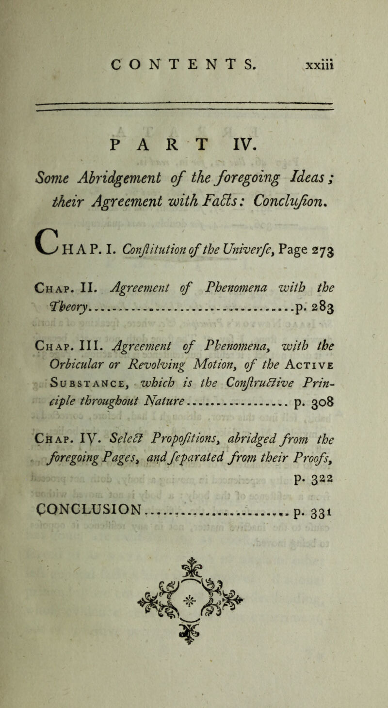 PART IV. Sovie Abridgement of the foregoing Ideas ; their Agreement with Falls: Conclyjion. H A P. I. Conftitution of the Univerfe, Page 273 Chap. II. Agreement of Phenomena with the Theory p; 283 Chap. III. Agreement of Phenomena, with the Orbicular or Revolving Motion, of the Active Substance, «which is the Corijlru&ive Prin- ciple throughout Nature p. 308 Chap. ly. Sele^ Propofitions, abridged from the . foregoing Pages, andfeparated from their Proofs, : - P- 322 CONCLUSION......... p. 031