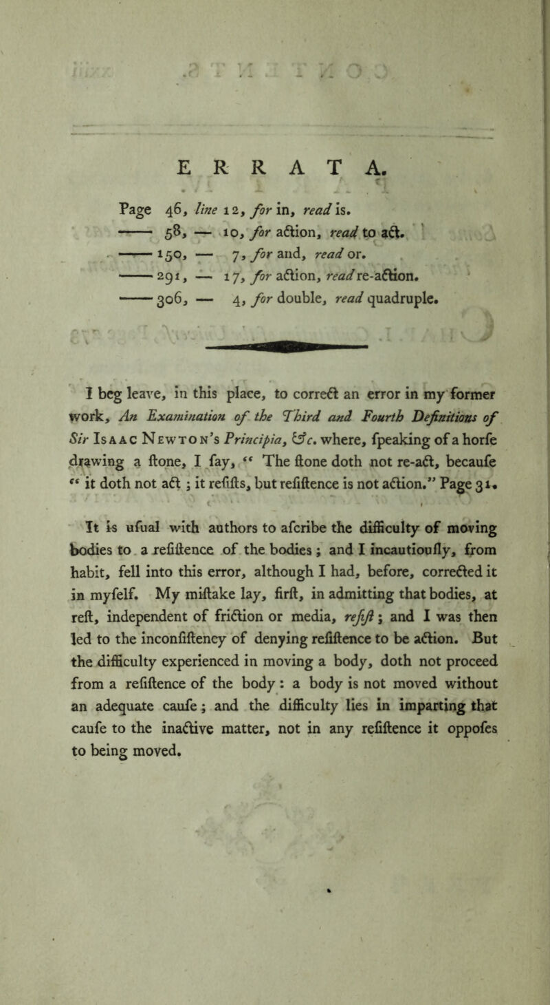 J ; ER RATA. . . ... ‘i Page 46, line \ form y readh, -r-. 10, for aftion, readX^ ^.^, —— 150, — 7, for and, read or. 291, ~ 17, for adion, readre-adHon. 306, — 4, for double, read quadruple. V I leave, in this place, to correft an error in my former work. An Examination of the Third and Fourth Definitions of Sir Is A AC Newton’s Frincipia, ^c, where, fpeaking of a horfe (drawing a ftone, I/ay, “ The done doth not re-adl, becaufe it doth not adl; it relifts, but refiftence is not adlion.” Page 31. '' t ‘ • ■' I ' It Is ufual with authors to afcribe the difficulty of moving bodies to. a xelifteuce of the bodies ; and I incautioufly, from habit, fell into this error, although I had, before, corredled it in myfelf. My miftake lay, firft, in admitting that bodies, at reft, independent of fridlion or media, refifi; and I was then led to the inconfiftency of denying refiftence to be adlion. But the difficulty experienced in moving a body, doth not proceed from a refiftence of the body: a body is not moved without an adequate caufe; and the difficulty lies in imparting that caufe to the inadive matter, not in any refiftence it oppofes to being moved.