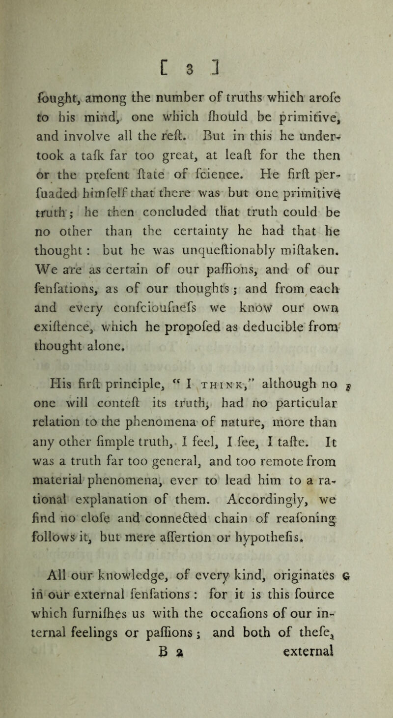 fought, among the number of truths which arofe to his mind, one which fliould be primitive, and involve all the reft. But in this he under^ took a taflv far too great, at leaft for the then ' or the prefent ftate of fcience. He firft per- fuaded himfelf that there was but one primitive truth’; he then concluded that truth could be no other than the certainty he had that he thought: but he was unqueftionably miftaken. We are as certain of our paftions, and of our fenfations, as of our thoughts; and from each and every confcioufnefs we know our own exiftence, Vv^hich he propofed as deducible from thought alone. His firft principle, I think-,’’ although no y one will conteft its truth; had no particular relation to the phenomena of nature, more than any other firnple truth, 1 feel, I fee, I tafte. It was a truth far too general, and too remote from material phenomena, ever to lead him to a ra- tional explanation of them. Accordingly, we find no clofe and' conneHed chain of reafoning follows it, but mere affertion or hypothefis. All our knowledge, of every kind, originates Q, in our external fenfations: for it is this fource which furnifhes us with the occafions of our in- ternal feelings or paftions; and both of thefe^ B a external