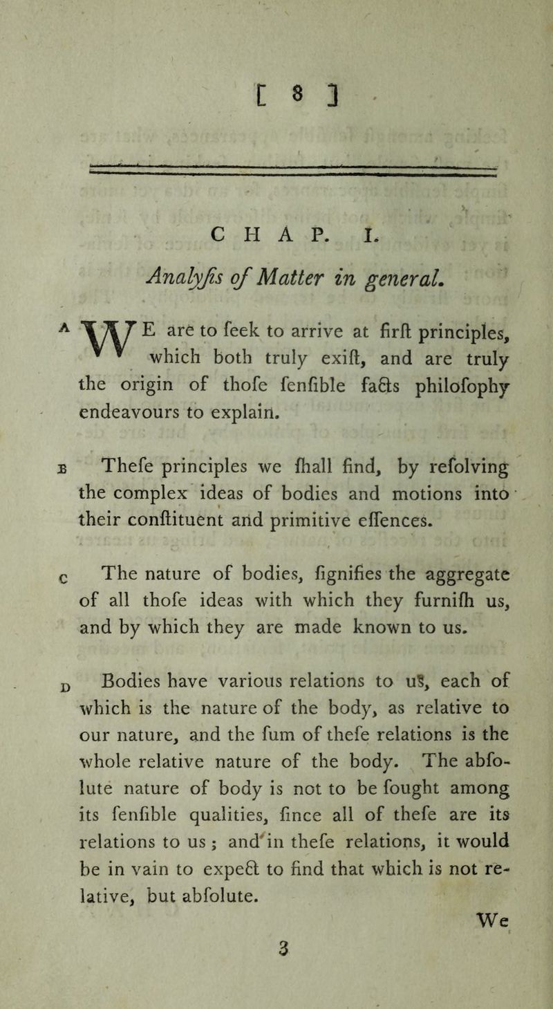 C H A P. I. Analyjis of Matter in generaL ^ ^ to arrive at firll principles, ^ ^ which both truly exift, and are truly the origin of thofe fenfible fa8;s philofophy endeavours to explain. B Thefe principles we fhall find, by refolving the complex ideas of bodies and motions into ’ their conftituent arid primitive elfences. Q The nature of bodies, fignifies the aggregate of all thofe ideas with which they furnifh us, and by which they are made known to us. Bodies have various relations to u§, each of which is the nature of the body, as relative to our nature, and the fum of thefe relations is the whole relative nature of the body. The abfo- lute nature of body is not to be fought among its fenfible qualities, fince all of thefe are its relations to us; and^in thefe relations, it would be in vain to expe6l to find that which is not re- lative, but abfolute. We 3