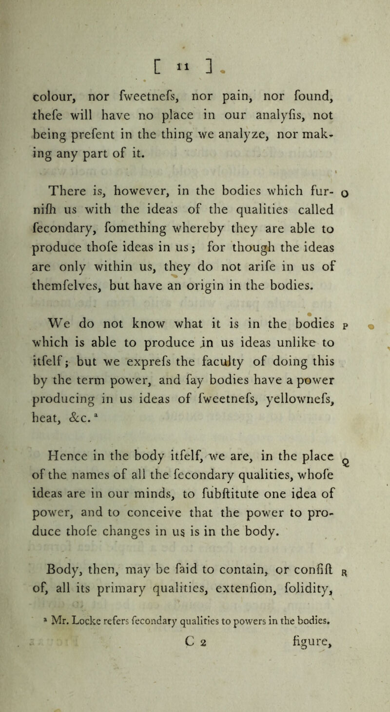 colour, nor fweetnefs, nor pain, nor found, thefe will have no place in our analyfis, not being prefent in the thing we analyze, nor mak- ing any part of it. There is, however, in the bodies which fur- o nifli us with the ideas of the qualities called fecondary, fomething whereby they are able to produce thofe ideas in us; for though the ideas are only within us, they do not arife in us of themfelves, but have an origin in the bodies. We do not know what it is in the bodies p « which is able to produce in us ideas unlike to itfelf; but we exprefs the faculty of doing this by the term power, and fay bodies have a power producing in us ideas of fweetnefs, yellownefs, heat, &c.^ Hence in the body itfelf, we are, in the place ^ of the names of all the fecondary qualities, whofe ideas are in our minds, to fubftitute one idea of power, and to conceive that the power to pro- duce thofe changes in us is in the body. ' Body, then, may be faid to contain, or confift r of, all its primary qualities, extenfion, folidity, =* Mr. Locke refers fecondary qualities to powers in the bodies. C 2 figure.