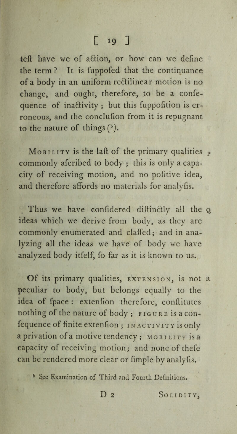 l-.i! teft have we of a8:ion, or how can we define the term ? It is fuppofed that the continuance of a body in an uniform rectilinear motion is no change, and ought, therefore, to be a confe- quence of inactivity ; but this fuppofition is er- roneous, and the concluhon from it is repugnant to the nature of things Mobility is the lafl of the primary qualities p commonly afcribed to body ; this is only a capa- city of receiving motion, and no pofitive idea, and therefore affords no materials for analyfis. Thus we have confidered diftinCtly all the q ideas which we derive from body, as they are commonly enumerated and claffed; and in ana- lyzing all the ideas we have of body we have analyzed body itfelf, fo far as it is known to us. Of its primary qualities, extension, is not R peculiar to body, but belongs equally to the idea of fpace : extenfion therefore, conflitutes nothing of the nature of body ; r i g u r e is a con- fequence of finite extenfion ; i n activity is only a privation of a motive tendency ; mobi lity is a capacity of receiving motion; and none of thefe can be rendered more clear or fimple by analyfis. / See Examination of Third and Fourth Definitions. D 2 Solidity,