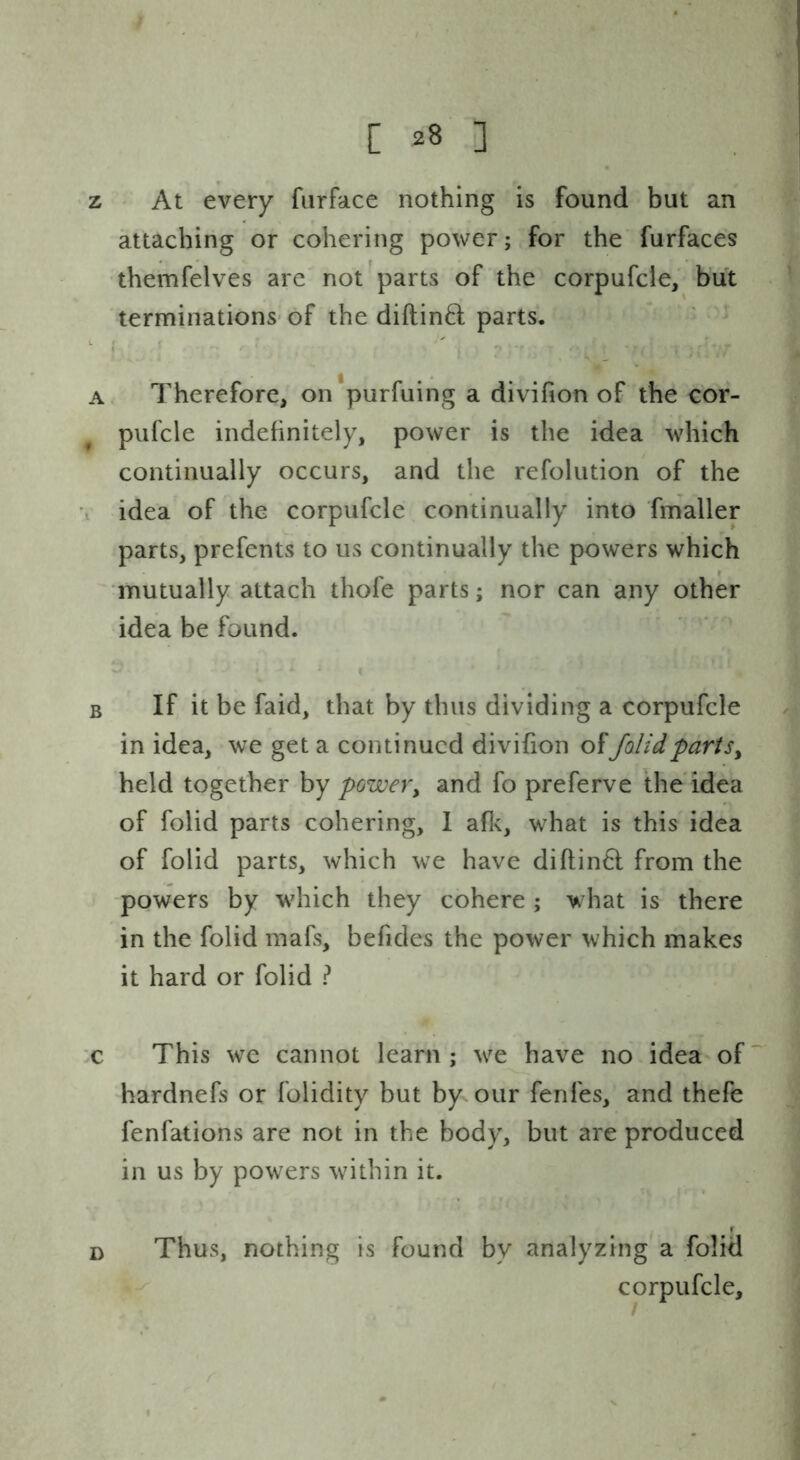 z At every fiirface nothing is found but an attaching or cohering power; for the furfaces themfelves are not parts of the corpufcie, but terminations-of the diftin6l parts. ^ ( A. Therefore, on'purfuing a divifion of the cor- pufcie indehnitely, power is the idea which continually occurs, and the refolution of the i idea of the corpufcie continually into fmaller parts, prefents to us continually the powers which iTiutually attach thofe parts; nor can any other idea be found. B If it be faid, that by thus dividing a corpufcie in idea, we get a continued divifion of/olidpartsy held together by power, and fo preferve the idea of folid parts cohering, 1 afle, what is this idea of folid parts, which we have diftinfl from the powers by which they cohere ; what is there in the folid mafs, befides the power which makes it hard or folid ? :c This we cannot learn ; we have no idea of hardnefs or folidity but by our fenfes, and thefe fenfations are not in the body, but are produced in us by powers within it. Thus, nothing is found by analyzing a folid corpufcie. r D