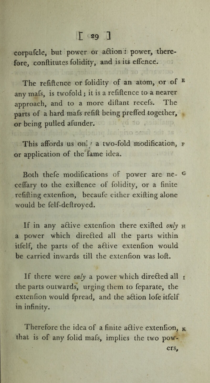 corpufcle, but power or adion': power, there- fore, conftitutes folidity, and is its effencc. The refiftence or folidity of an atom, or of ® any mafs, is twofold; it is a refiftence to a nearer approach, and to a more diftant recefs. The parts of a hard mafs refift being prefled together, or being pulled afunder. , « ' . This affords us oni^^ a two-fold modification, r or application of the* fame idea. Both thefe modifications of power are ne- ceffary to the exiftence of folidity, or a finite refifting extenfion, becaufe either exifting alone would be felf-deftroyed. If in any aflive extenfion there exifted only h a power which direfled all the parts within itfelf, the parts of the aflive extenfion would be carried inwards till the extenfion was loft. If there were only a power which dire6led all i the parts outwards* urging them to feparate, the extenfion would fpread, and the a8:ion lofe itfelf in infinity. Therefore the idea of a finite a6live extenfion, r that is of any folid mafs, implies the two pow- ers.