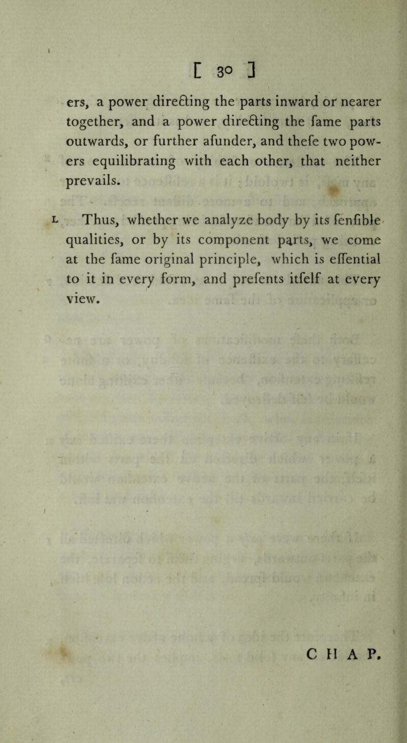 ers, a power directing the parts inward or nearer together, and a power dire6ling the fame parts outwards, or further afunder, and thefe two pow- ers equilibrating with each other, that neither prevails. L . Thus, whether we analyze body by its fenfible^ qualities, or by its component parts, we come ' at the fame original principle, which is effential to it in every form, and prefents itfelf at every view. . . C FI A P.
