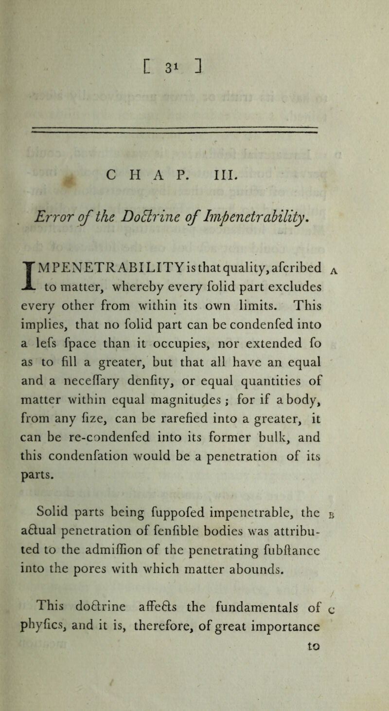 CHAP. III. Error of the Do6lrine of Impenetrability. IM PENETR ABILITY is that quality, afcribed a to matter, whereby every folid part excludes every other from within its own limits. This implies, that no folid part can be condenfed into a lefs fpace than it occupies, nor extended fo as to fill a greater, but that all have an equal ' and a neceffary denfity, or equal quantities of matter within equal magnitudes ; for if a body, from any fize, can be rarefied into a greater, it can be re-condenfed into its former bulk, and this condenfation would be a penetration of its parts. Solid parts being fuppofed impenetrable, the b aflual penetration of fenfible bodies was attribu- ted to the admiflion of the penetrating fubftancc into the pores with which matter abounds. / This doftrine affefls the fundamentals of c phyfics, and it is, therefore, of great importance to
