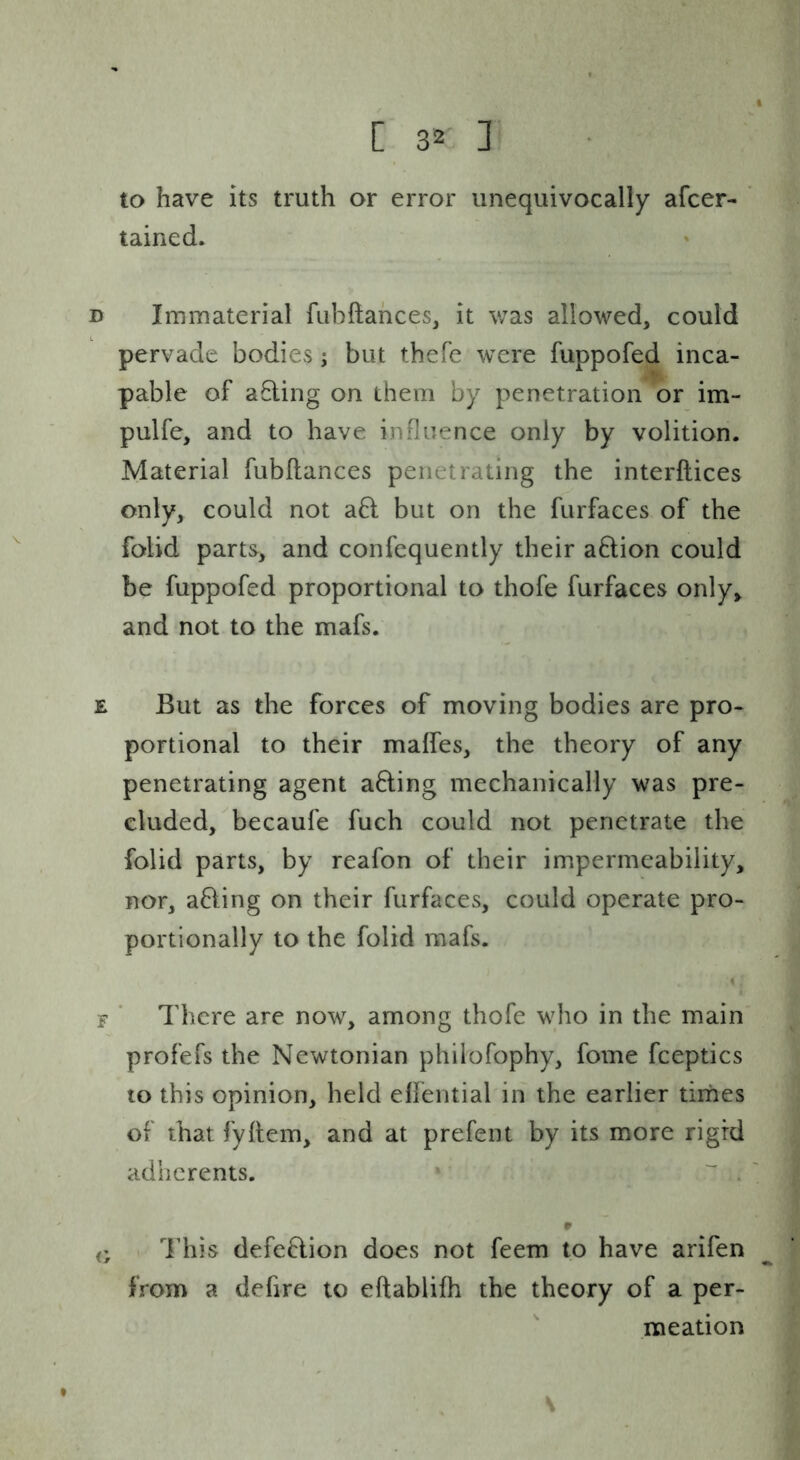 to have its truth or error unequivocally afcer- ' tained. D Immaterial fubftahces, it v/as allowed, could pervade bodies; but thefe were fuppofed inca- pable of aEling on them by penetration or im- pulfe, and to have influence only by volition. Material fubflances penetrating the interftices only, could not a6l but on the furfaces of the folid parts, and confequently their aftion could be fuppofed proportional to thofe furfaces only, and not to the mafs. E But as the forces of moving bodies are pro- portional to their maffes, the theory of any penetrating agent a6ling mechanically was pre- cluded, becaufe fuch could not penetrate the folid parts, by reafon of their impermeability, nor, afling on their furfaces, could operate pro- portionally to the folid mafs. « F * There are now, among thofe who in the main profefs the Newtonian philofophy, fome fceptics to this opinion, held elfential in the earlier times of that fyflem, and at prefent by its more rigid adherents. • . « This defeflion does not feem to have arifen from a defire to eftablifh the theory of a per- meation \