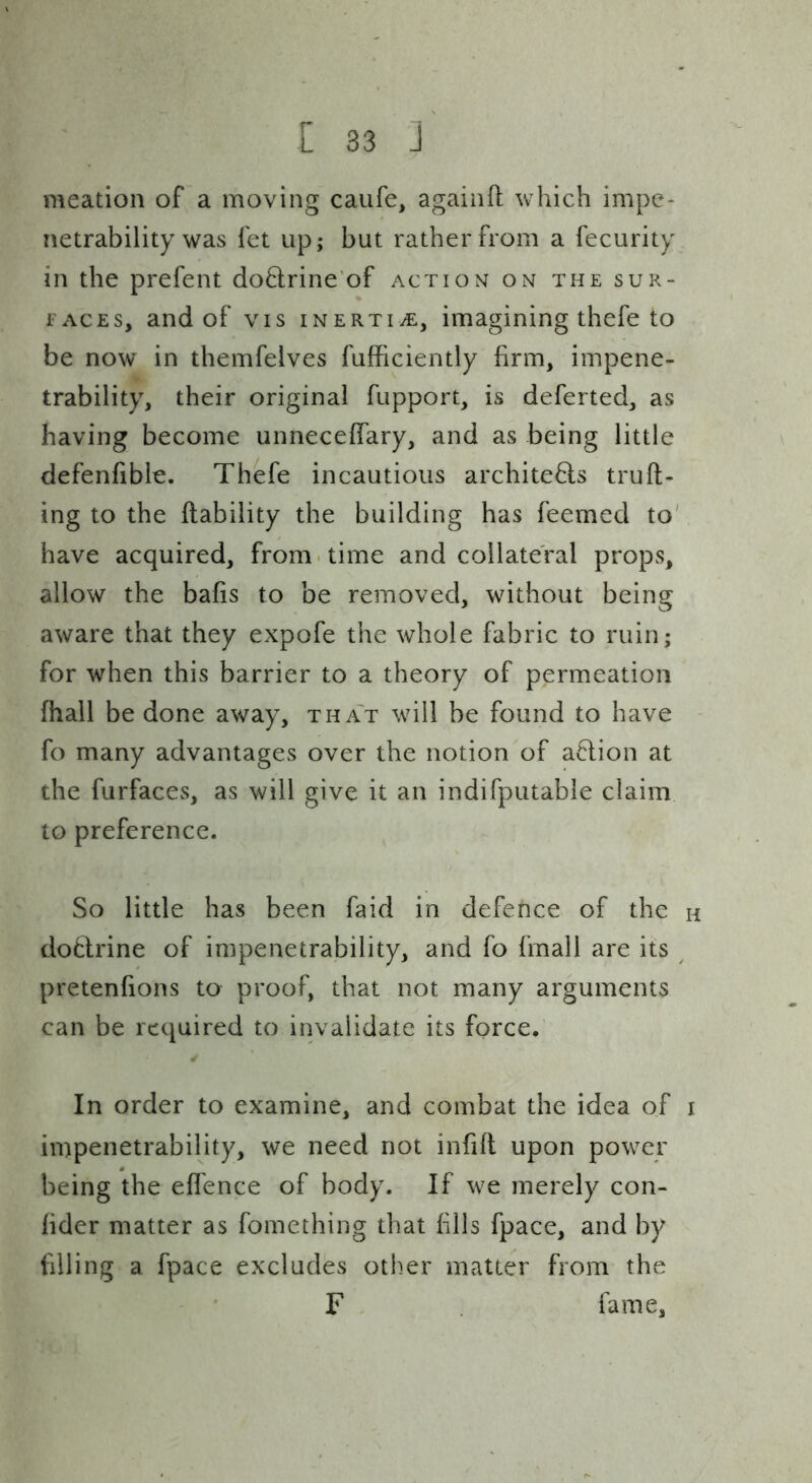 meation of a moving caufe, againft which impe- netrability was fet up; but rather from a fecurity in the prefent do6lrine'of action on the sur- faces, and of VIS inertivE, imagining thefe to be now in themfelves fufficiently firm, impene- trability, their original fupport, is deferted, as having become unnecefiary, and as being little defenfible. Thefe incautious architeHs truft- ing to the liability the building has feemed to' have acquired, from-time and collateral props, allow the bafis to be removed, without being aware that they expofe the whole fabric to ruin; for when this barrier to a theory of permeation fhall be done away, tha't will be found to have fo many advantages over the notion of a6lion at the furfaces, as will give it an indifputable claim to preference. So little has been faid in defence of the h dodrine of impenetrability, and fo fmall are its ^ pretenfions to proof, that not many arguments can be required to invalidate its force. ✓ In order to examine, and combat the idea of i impenetrability, we need not infill upon power being the eflence of body. If we merely con- lider matter as fomething that fills fpace, and by filling a fpace excludes other matter from the F fame.