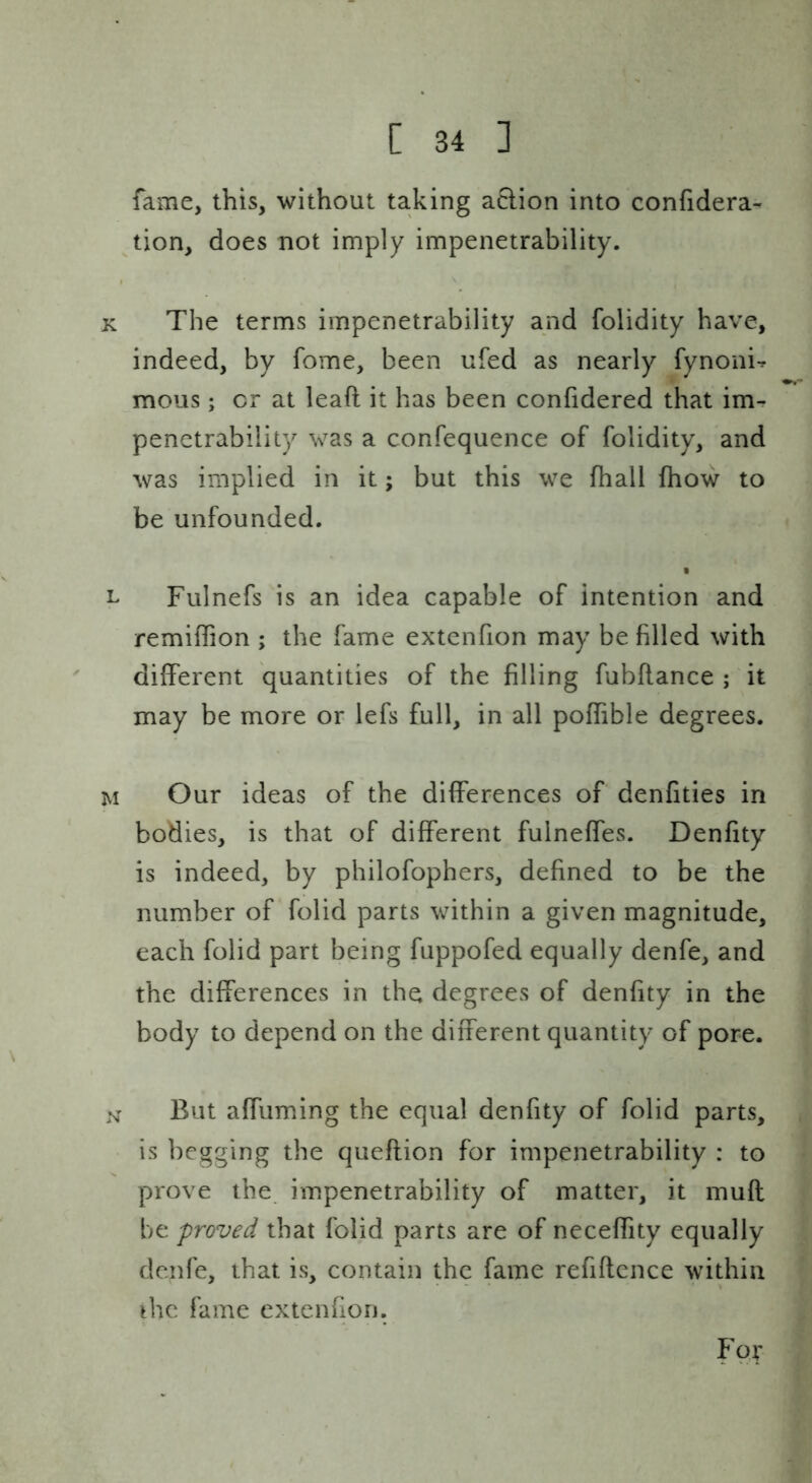 fame, this, without taking action into confidera- tion, does not imply impenetrability. The terms impenetrability and folidity have, indeed, by fome, been ufed as nearly fynoni^ mous; or at lead it has been confidered that im- penetrability was a confequence of folidity, and was implied in it; but this we fhall fhow to be unfounded. I Fulnefs is an idea capable of intention and remiffion ; the fame extenfion may be filled with different quantities of the filling fubflance ; it may be more or lefs full, in all poffible degrees. Our ideas of the differences of denfities in bodies, is that of different fulneffes. Denfity is indeed, by philofophers, defined to be the number of folid parts within a given magnitude, each folid part being fuppofed equally denfe, and the differences in the degrees of denfity in the body to depend on the different quantity of pore. But affuming the equal denfity of folid parts, is begging the queftion for impenetrability : to prove the impenetrability of matter, it mufl be proved that folid parts are of neceffity equally denfe, that is, contain the fame refiflence within ihc fame extenfion. For