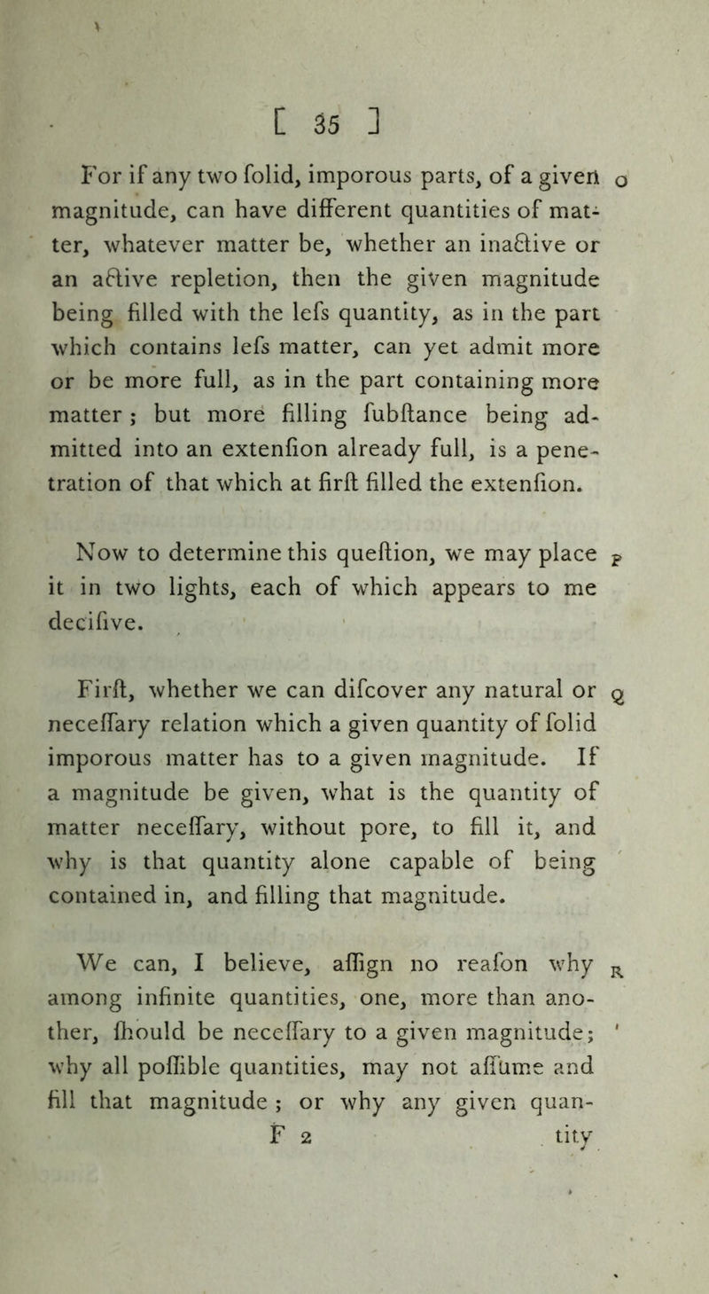 For if any two folid, imporous parts, of a given magnitude, can have different quantities of mat- ter, whatever matter be, whether an inaflive or an aflive repletion, then the given magnitude being filled with the lefs quantity, as in the part which contains lefs matter, can yet admit more or be more full, as in the part containing more matter; but more filling fubftance being ad- mitted into an extenfion already full, is a pene- tration of that which at firft filled the extenfion. Now to determine this queftion, we may place it in two lights, each of which appears to me decifive. • Firft, whether we can difcover any natural or neceffary relation which a given quantity of folid imporous matter has to a given magnitude. If a magnitude be given, what is the quantity of matter neceffary, without pore, to fill it, and why is that quantity alone capable of being contained in, and filling that magnitude. We can, I believe, aflign no reafon why among infinite quantities, one, more than ano- ther, fhould be neceffary to a given magnitude; why all poflible quantities, may not affume and fill that magnitude ; or why any given quan-