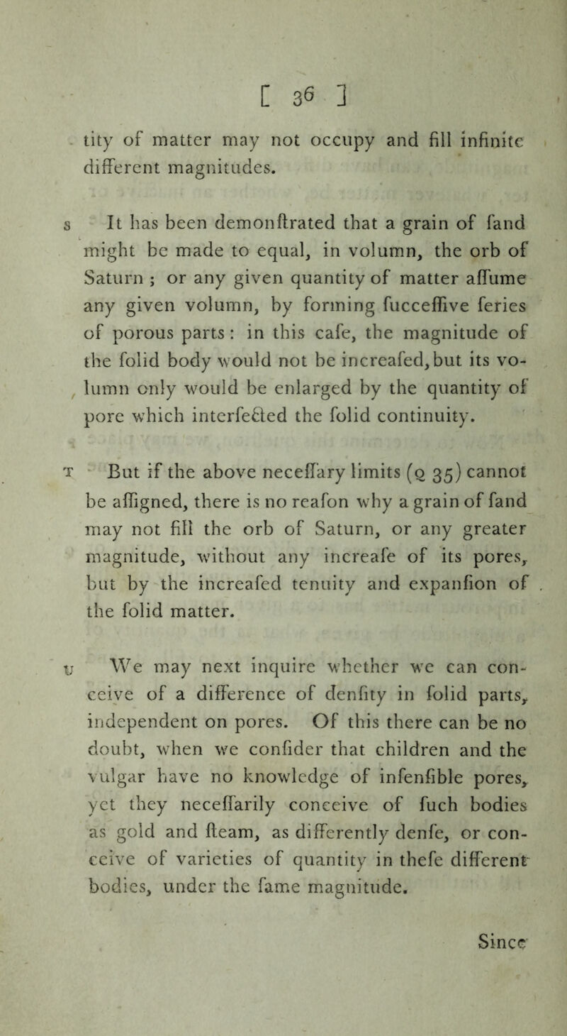 - tity of matter may not occupy and fill infinite different magnitudes. s It has been demonftrated that a grain of fand might be made to equal, in volumn, the orb of Saturn ; or any given quantity of matter affume any given volumn, by forming fucceffive feries of porous parts : in this cafe, the magnitude of the folid body would not be increafed,but its vo- , lumn only would be enlarged by the quantity of pore which intcrfe^fed the folid continuity. T ' But if the above neceffary limits (o 35) cannot be affigned, there is no reafon why a grain of fand may not fill the orb of Saturn, or any greater magnitude, without any increafe of its pores,, but by the increafed tenuity and expanfion of the folid matter. y We may next inquire whether we can con- ceive of a difference of denfity in folid parts^ independent on pores. Of this there can be no doubt, when we confider that children and the vulgar have no knowledge of infenfible pores, yet they neceffarily conceive of fuch bodies as gold and fleam, as differently denfe, or con- ceive of varieties of quantity in thefe different bodies, under the fame magnitude. Since