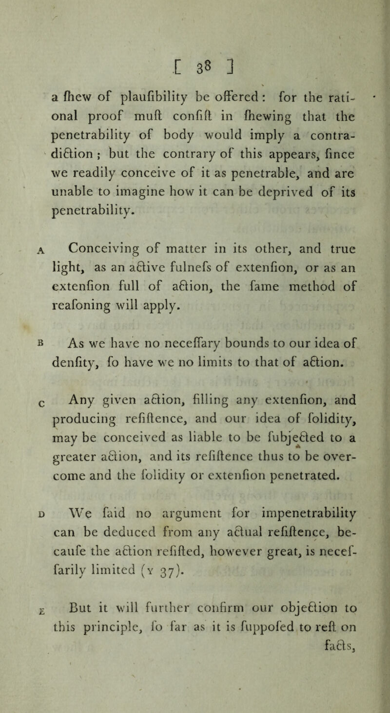 a fhew of plaufibility be offered: for the rati- onal proof muft confifl in fhewing that the penetrability of body would imply a contra- ^ diftion ; but the contrary of this appears, fince we readily conceive of it as penetrable, and are unable to imagine how it can be deprived of its penetrability. A Conceiving of matter in its other, and true light, as an a6live fulnefs of extenfion, or as an extenfion full of aftion, the fame method of reafoning will apply. B As we have no neceffary bounds to our idea of denfity, fo have we no limits to that of a6lion. Q Any given aclion, filling any extenfion, and producing refiftence, and our idea of folidity, may be conceived as liable to be fubje6ted to a greater a6lion, and its refiftence thus to be over- come and the folidity or extenfion penetrated. D We faid no argument for impenetrability can be deduced from any aclual refiftence, be- caufe the aftion refifted, however great, is necef- farily limited (y 37). £ But it will further confirm our objeflion to this principle, fo far as it is fuppofed to reft on fads.