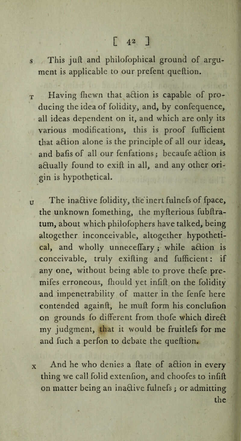 4 s This juft and philofophical ground of argu- ment is applicable to our prefent queftion. T Having fliewn that a6lion is capable of pro- ducing the idea of folidity, and, by confequence, all ideas dependent on it, and which are only its various modifications, this is proof fufificient that a6lion alone is the principle of all our ideas, and bafts of all our fenfations; becaufe aHion is aflually found to exift in all, and any other ori- gin is hypothetical. u The inaflive folidity, the'inert fulnefs of fpace, the unknown fomething, the myfterious fubftra- tum, about which philofophers have talked, being altogether inconceivable, altogether hypotheti- cal, and wholly unneceflary; while a6lion is conceivable, truly exifting and fufficient: if any one, without being able to prove thefe pre- mifes erroneous, fhould yet inftft.on the folidity and impenetrability of matter in the fenfe here contended againft, he muft form his conclufton on grounds fo different from thofe which direft my judgment, that it would be fruitlefs for me and fuch a perfon to debate the queftion. X And he who denies a ftate of a6lion in every thing we call folid extenfton, and choofes to inftft on matter being an ina£live fulnefs; or admitting the