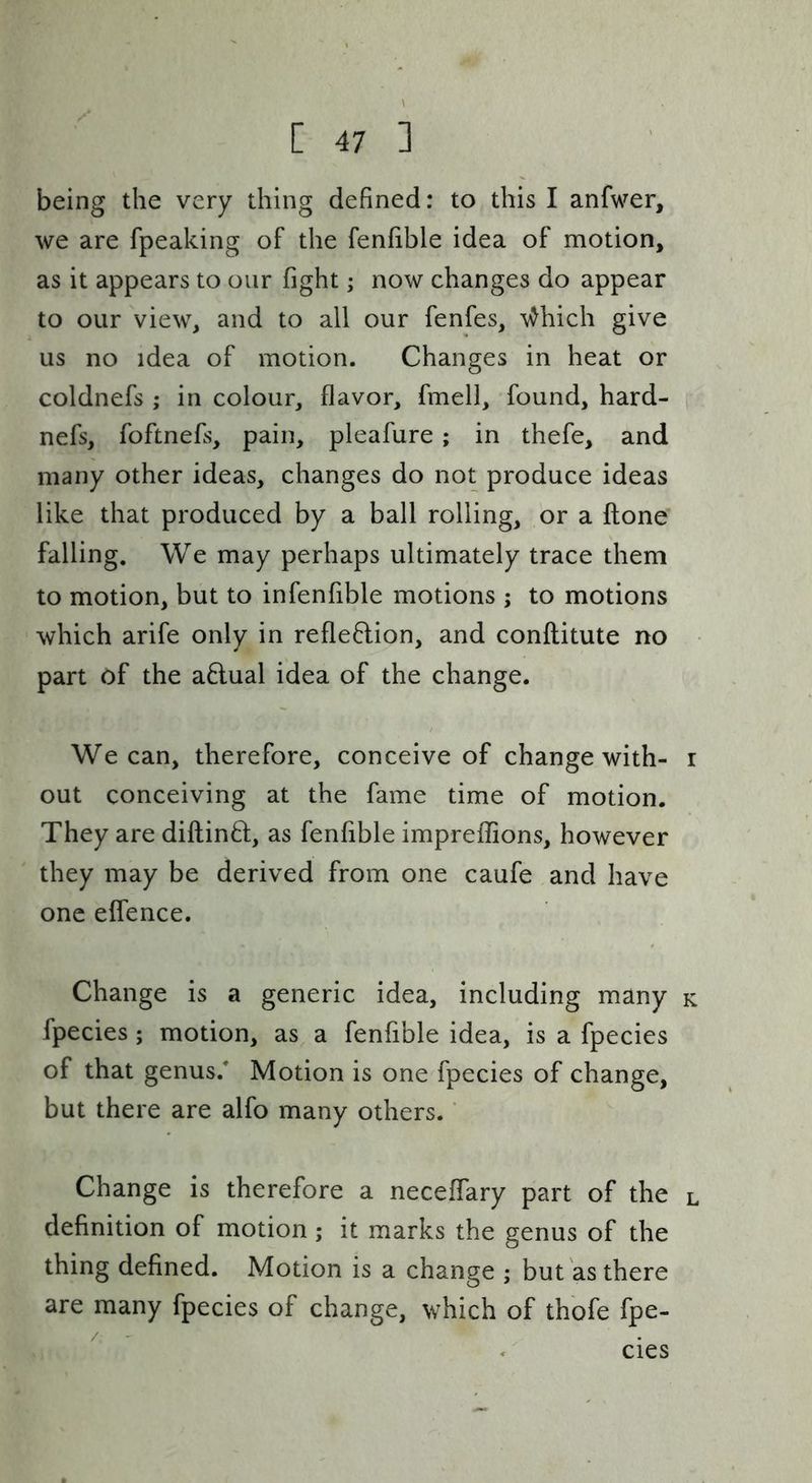 being the very thing defined: to this I anfwer, we are fpeaking of the fenfible idea of motion, as it appears to our fight; now changes do appear to our view, and to all our fenfes, \^hich give us no idea of motion. Changes in heat or coldnefs ; in colour, flavor, fmell, found, hard- nefs, foftnefs, pain, pleafure; in thefe, and many other ideas, changes do not produce ideas like that produced by a ball rolling, or a ftone* falling. We may perhaps ultimately trace them to motion, but to infenfible motions ; to motions which arife only in reflexion, and conflitute no • part of the a6lual idea of the change. We can, therefore, conceive of change with- r out conceiving at the fame time of motion. They are diftind, as fenfible impreflions, however they may be derived from one caufe and have one elfence. Change is a generic idea, including many k fpecies; motion, as a fenfible idea, is a fpecies of that genus. Motion is one fpecies of change, but there are alfo many others. ’ Change is therefore a neceffary part of the l definition of motion; it marks the genus of the thing defined. Motion is a change ; but as there are many fpecies of change, which of thofe fpe- cies