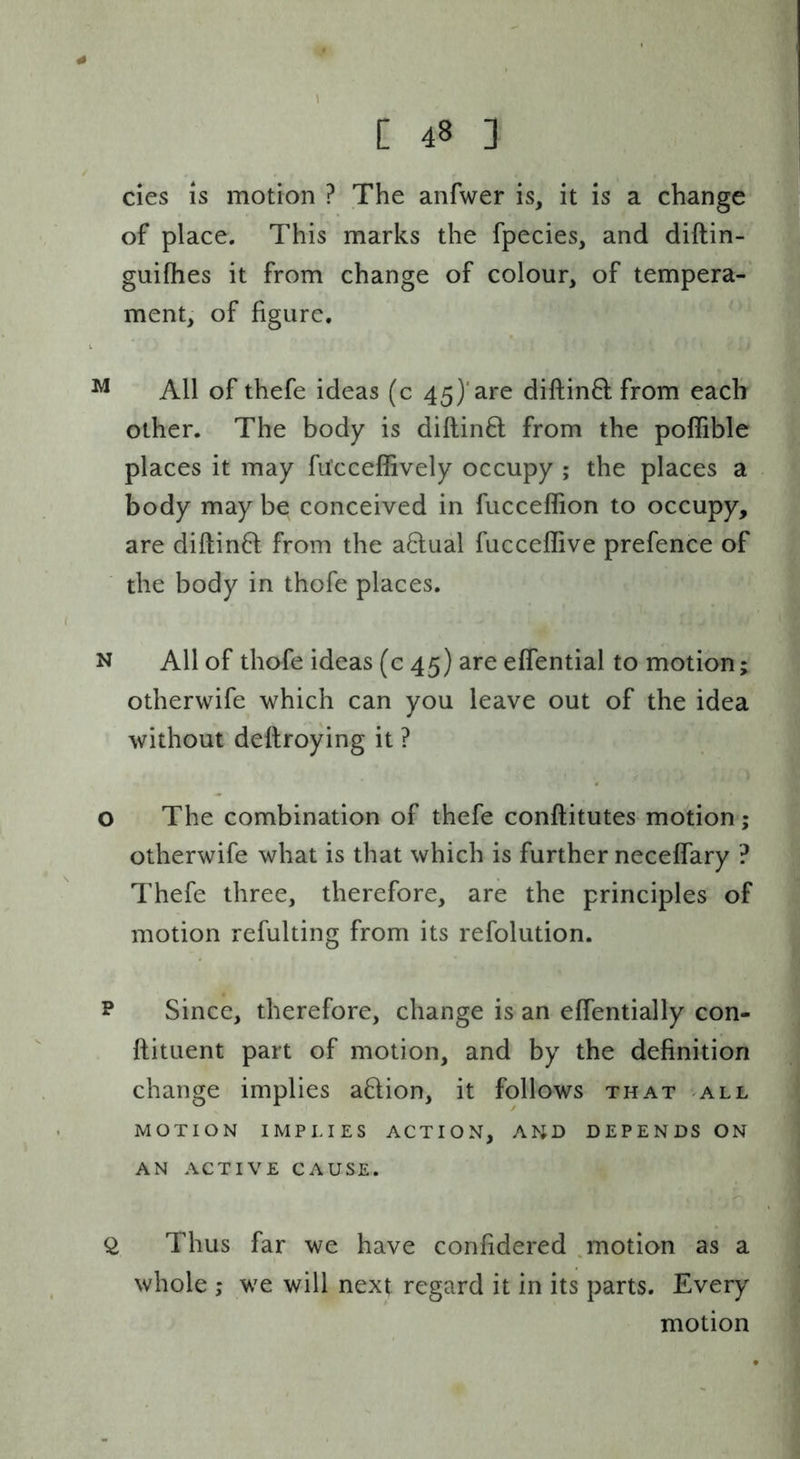 cies IS motion ? The anfwer is, it is a change of place. This marks the fpecies, and diftin- guifhes it from change of colour, of tempera- ment, of figure. ^ All of thefe ideas (c 45)'are diftin6l: from each other. The body is diftinft from the poffible places it may fu’cceffively occupy ; the places a body may be conceived in fucceffion to occupy, are diftinfl from the a6lual fucceffive prefence of the body in thofe places. N All of thofe ideas (c 45) are effential to motion; otherwife which can you leave out of the idea without deftroying it ? o The combination of thefe conftitutes motion; otherwife what is that which is further neceffary ? Thefe three, therefore, are the principles of motion refulting from its refolution. P Since, therefore, change is an efientially con- ftituent part of motion, and by the definition change implies aflion, it follows that all MOTION IMPLIES ACTION, AND DEPENDS ON AN ACTIVE CAUSE. Q, Thus far we have confidered ^notion as a whole ; we will next regard it in its parts. Every motion