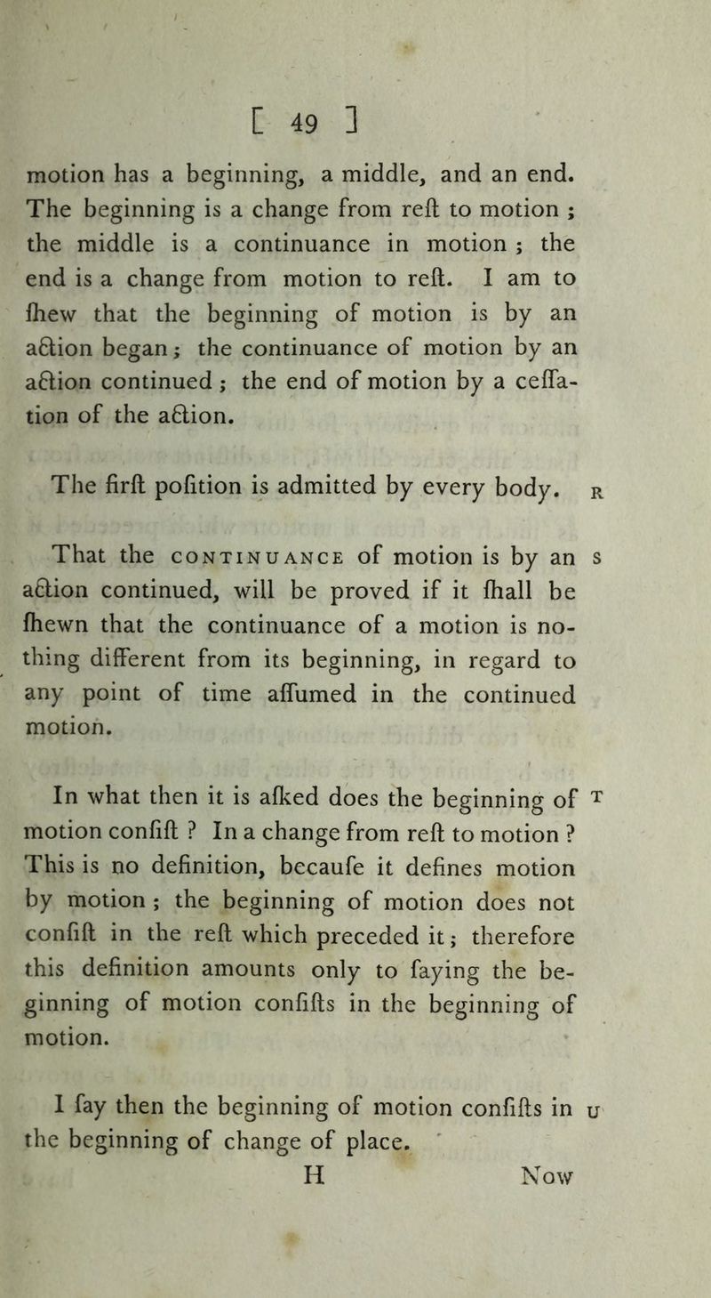 motion has a beginning, a middle, and an end. The beginning is a change from reft to motion ; the middle is a continuance in motion ; the end is a change from motion to reft. I am to ihew that the beginning of motion is by an aflion began; the continuance of motion by an aflion continued; the end of motion by a cefla- tion of the aflion. The firft pofttion is admitted by every body, r That the continuance of motion is by an s a6lion continued, will be proved if it fhall be fhewn that the continuance of a motion is no- thing different from its beginning, in regard to any point of time aflumed in the continued motion. In what then it is afked does the beginning of t motion confift ? In a change from reft to motion ? This is no definition, becaufe it defines motion by motion ; the beginning of motion does not confift in the reft which preceded it; therefore this definition amounts only to faying the be- ginning of motion confifts in the beginning of motion. I fay then the beginning of motion confifts in u' the beginning of change of place. H Now