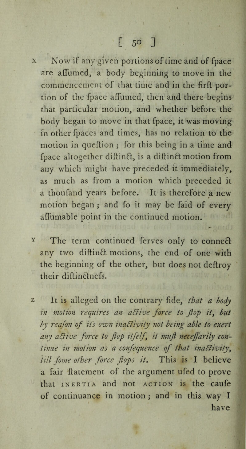 X Now if any given portions of time and of fpacc are aflumed, a body beginning to move in the commencement of that time and in the firft por- tion of the fpace affumed, then and there begins that particular motion, and whether before the body began to move in that fpace, it was moving • in other fpaces and times, has no relation to the motion in queftion ; for this being in a time and fpace altogether diflinfi, is a diftin6t motion from any which might have preceded it immediately, as much as from a motion which preceded it a thoufand years before. It is therefore a new motion began ; and fo it may be faid of every alfumable point in the continued motion. Y The term continued ferves only to conne6l; any two diftin6l motions, the end of one with the beginning of the other, but does not deftroy their diftindnefs. z It is alleged on tlie contrary fide, that a body in motion requires an a^ive force to flop it, but by reafon of it's own inaElivity not being able to exert any a^ive force to flop itfelf, it mufl neceffarily con- tinue in motion as a confequence of that inadlivity, till fome other force flops it. This is I believe a fair flatement of the argument ufed to prove that INERTIA and not action is the caufe of continuance in motion ; and in this way I have