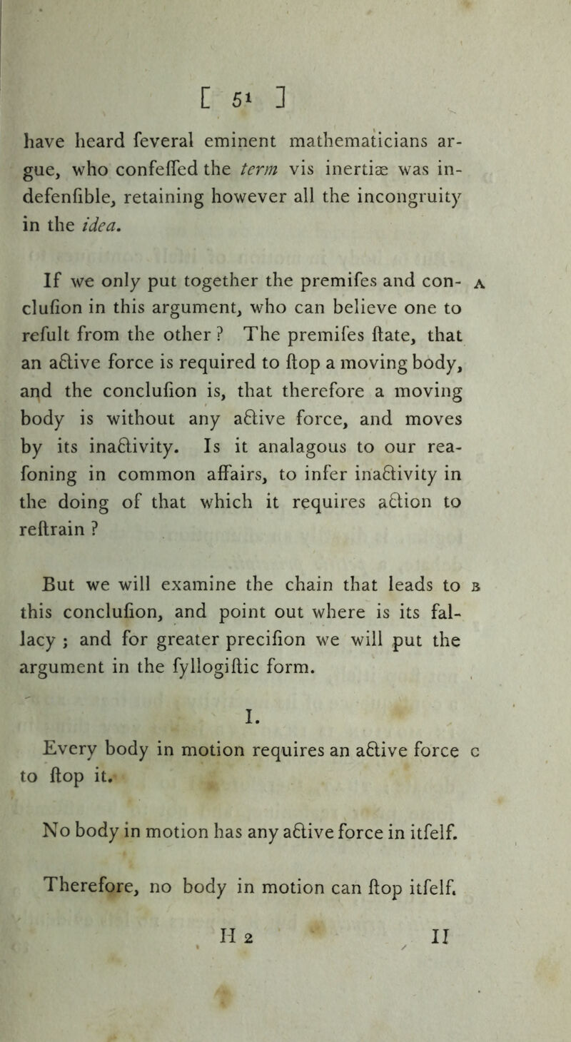 have heard feveral eminent mathematicians ar- gue, who confeffed the term vis inertias was in- defenfible, retaining however all the incongruity in the idea. If we only put together the premifes and con- a clufion in this argument, who can believe one to refult from the other ? The premifes ftate, that an a6live force is required to flop a moving body, and the conclufion is, that therefore a moving body is without any a8:ive force, and moves by its inaftivity. Is it analagous to our rea- foning in common affairs, to infer inactivity in the doing of that which it requires aCtion to reftrain ? But we will examine the chain that leads to 3 this conclufion, and point out where is its fal- lacy ; and for greater precifion we will put the argument in the fyllogiflic form. I. Every body in motion requires an aCtive force c to flop it. No body in motion has any aClive force in itfelf. Therefore, no body in motion can flop itfelf. II 2 II
