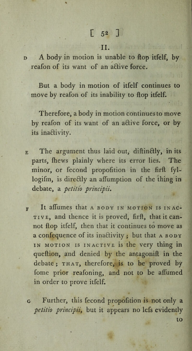 II. D A body in motion is unable to ftop itfelf, by reafon of its want of an aftive force. But a body in motion of itfelf continues to move by reafon of its inability to ftop itfelf. Therefore, a body in motion continues to move by reafon of its want of an a8;ive force, or by its ina6livity. E The argument thus laid out, diftinflly, in its parts, ftiews plainly where its error lies. The minor, or fecond proportion in the firft fyl- logifm, is dire6lly an aflumption of the thing in debate, a petiti'o principii, F It aflumes that a body in motion is inac- tive, and thence it is proved, firft, that it can- not ftop itfelf, then that it continues to move as a confequence of its inaftivity ; but that a body in motion is inactive is the very thing in queftion, and denied by the antagonift in the debate; that, therefore, is to be proved by fome prior reafoning, and not to be aflumed in order to prove itfelf. G Further, this fecond propofition is not only a petitio principii^ but it appears no lefs evidently to