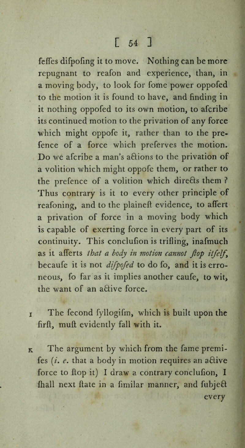 fcfTes difpofing it to move. Nothing can be more repugnant to reafon and experience, than, in a moving body, to look for fome power oppofed to the motion it is found to have, and finding in it nothing oppofed to its own motion, to afcribe its continued motion to the privation of any force which might oppofe it, rather than to the pre- fence of a force which preferves the motion. Do we afcribe a man’s aftions to the privation of a volition which might oppofe them, or rather to the prefence of a volition which dire6ls them ? Thus contrary is it to every other principle of reafoning, and to the plaineft evidence, to alfert a privation of force in a moving body which is capable of exerting force in every part of its continuity. This conclufion is trifling, inafmuch as it afferts that a body in motion cannot flop itfelfy becaufe it is not difpofed to do fo, and it is erro- neous, fo far as it implies another caufe, to wit, the want of an a6tive force. I The fecond fyllogifm, which is built upon the firft, mufl evidently fall with it. K The argument by which from the fame premi- fes (/. e, that a body in motion requires an a6live force to flop it) I draw a contrary conclufion, I fhall next flate in a fimilar manner, and fubjefl every